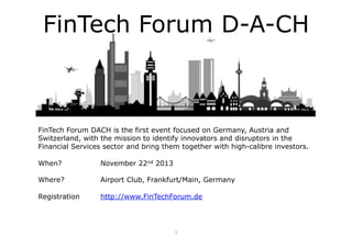 FinTech Forum D-A-CH

FinTech Forum DACH is the first event focused on Germany, Austria and
Switzerland, with the mission to identify innovators and disruptors in the
Financial Services sector and bring them together with high-calibre investors.
When?

November 22nd 2013

Where?

Airport Club, Frankfurt/Main, Germany

Registration

http://www.FinTechForum.de

1	
  

 