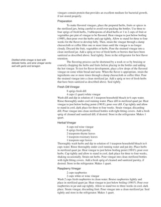 vinegars contain protein that provides an excellent medium for bacterial growth,
                                         if not stored properly.
                                         Preparation
                                                  To make flavored vinegars, place the prepared herbs, fruits or spices in
                                         the sterilized jars, being careful to avoid over-packing the bottles. Use three to
                                         four sprigs of fresh herbs, 3 tablespoons of dried herbs or 1 to 2 cups of fruit or
                                         vegetables per pint of vinegar to be flavored. Heat vinegar to just below boiling
                                         (190F), then pour over the herbs and cap tightly. Allow to stand for three to four
                                         weeks for the flavor to develop fully. Then, strain the vinegar through a damp
                                         cheesecloth or coffee filter one or more times until the vinegar is no longer
                                         cloudy. Discard the fruit, vegetables or herbs. Pour the strained vinegar into a
                                         clean sterilized jar. Add a sprig or two of fresh herbs or berries that have been
                                         sanitized as described above. Seal tightly. Store in the refrigerator for best flavor
Distilled white vinegar is best with
                                         retention.
delicate herbs, and wine vinegar works            The flavoring process can be shortened by a week or so by bruising or
well with garlic and tarragon.           coarsely chopping the herbs and fruits before placing in the bottles and adding
                                         the hot vinegar. To test for flavor development, place a few drops of the flavored
                                         vinegar on some white bread and taste. When the flavor is appropriate, strain the
                                         ingredients one or more times through a damp cheesecloth or coffee filter. Pour
                                         the strained vinegar into a clean sterilized jar. Add a sprig or two of fresh herbs
                                         that have been sanitized as described above. Seal tightly.
                                         Fresh Dill Vinegar
                                                  8 sprigs fresh dill
                                                  4 cups (1 quart) white vinegar
                                         Wash dill and dip in solution of 1 teaspoon household bleach in 6 cups water.
                                         Rinse thoroughly under cool running water. Place dill in sterilized quart jar. Heat
                                         vinegar to just below boiling point (190 F); pour over dill. Cap tightly and allow
                                         to stand in cool, dark place for three to four weeks. Strain vinegar, discarding
                                         dill. Pour vinegar into clean sterilized bottles with tight fitting covers. Add a fresh
                                         sprig of cleaned and sanitized dill, if desired. Store in the refrigerator. Makes 1
                                         quart.
                                         Herbal Vinegar
                                                   4 cups red wine vinegar
                                                   8 sprigs fresh parsley
                                                   2 teaspoons thyme leaves
                                                   1 teaspoon rosemary leaves
                                                   1 teaspoon sage leaves
                                         Thoroughly wash herbs and dip in solution of 1 teaspoon household bleach in 6
                                         cups water. Rinse thoroughly under cool running water and pat dry. Place herbs
                                         in sterilized quart jar. Heat vinegar to just below boiling point (190 F); pour over
                                         herbs. Cap tightly and allow to stand in cool, dark place for three to four weeks,
                                         shaking occasionally. Strain out herbs. Pour vinegar into clean sterilized bottles
                                         with tight fitting covers. Add a fresh sprig of cleaned and sanitized parsley, if
                                         desired. Store in the refrigerator. Makes 1 quart.
                                         Raspberry Vinegar
                                                  2 cups raspberries
                                                  2 cups white or wine vinegar
                                         Wash 2 cups fresh raspberries in clean water. Bruise raspberries lightly and
                                         place in sterilized quart jar. Heat vinegar to just below boiling (190 F). Pour over
                                         raspberries in jar and cap tightly. Allow to stand two to three weeks in cool, dark
                                         place. Strain vinegar, discarding fruit. Pour vinegar into a clean sterilized jar. Seal
                                         tightly and store in the refrigerator. Makes 1 quart.
 