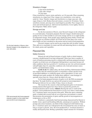 Strawberry Vinegar
                                                      2 cups fresh strawberries
                                                      3 cups cider vinegar
                                                      1/4 cup sugar
                                             Clean strawberries, remove stems and halve; set 1/4 cup aside. Place remaining
                                             strawberries in a large bowl. Pour vinegar over strawberries; cover and set
                                             aside for 1 hour. Transfer vinegar and strawberries to a large sauce pot. Add
                                             sugar, bring to a boil. Reduce heat and simmer, covered, for 10 minutes. Strain
                                             strawberry mixture, pressing out as much liquid as possible. Pour vinegar into a
                                             clean and sterilized quart jar. Add reserved strawberries. Cover tightly. Store in
                                             the refrigerator. Makes about 1 quart.
                                             Storage and Use
                                                      For the best retention of flavors, store flavored vinegars in the refrigerator
                                             or a cool dark place. If properly prepared, flavored vinegars should retain good
                                             quality for two to three months in cool room storage and for six to eight months
                                             in refrigerated storage. Some people enjoy displaying pretty bottles of herb and
                                             fruit vinegars on a kitchen window sill. If left out for more than a few weeks,
                                             these bottles are best considered as decoration and not used in food preparation.
                                                      Flavored vinegars can be used in any recipe that calls for plain vinegar.
For the best retention of flavors, store     They add zest to marinades for meats and fish and interesting flavors to dressings
flavored vinegars in the refrigerator or a   for salads, pastas and vegetables.
cool, dark place.
                                             Flavored Oils
                                             Safety Concerns
                                                      Infused oils and oil-based mixtures of garlic, herbs or dried tomatoes
                                             can pose a health hazard if not kept refrigerated. There have been a number of
                                             cases of botulism poisoning traced to commercially and home prepared mixtures
                                             of garlic in oil that were not refrigerated. Refrigeration is necessary because all
                                             other conditions that favor growth of C. botulinum are met: low acid environment
                                             with pH higher than 4.6, anaerobic conditions (oil), food and moisture source
                                             (garlic), not boiled before eating.
                                                      Garlic in oil. For added safety, the Food and Drug Administration (FDA)
                                             now requires that all commercial garlic in oil products contain specific levels
                                             of microbial inhibitors or acidifying agents such as phosphoric or citric acid.
                                             Although most garlic products do contain these additives, some boutique or
                                             specialty mixes may not. Always check the label to be sure.
                                                      As for home-prepared mixtures of garlic in oil, the FDA recommends
                                             that these “be made fresh for use and not left around at room temperatures.”
                                             Refrigerate leftovers for use within 10 days, freeze or discard.
                                                      The reason for the concern is that unrefrigerated garlic in oil mixtures
                                             lacking antimicrobial agents have been shown to permit the growth of C.
                                             botulinum bacteria and its toxins, without affecting the taste or smell of the
                                             products. Toxin production has been known to occur even when a small number
                                             of C. botulinum spores were present in the garlic. When the spore-containing
                                             garlic is bottled and covered with oil, an oxygen-free environment is created
FDA recommends that home-prepared            that promotes the germination of spores and the growth of microorganisms at
mixtures of garlic in oil be made fresh      temperatures as low as 50 F.
and not left at room temperature.                     Botulism is a potentially fatal food poisoning characterized by blurred or
                                             double vision, speech and breathing difficulty, and progressive paralysis. Without
                                             prompt and correct treatment, one-third of those diagnosed with botulism may
                                             die. C. botulinum spores are widespread in the environment but cause no harm as
                                             long as oxygen is present. Also, the toxin produced by C. botulinum bacteria is
                                             readily destroyed by heat. Boiling a potentially suspect mixture for 10 minutes,
 