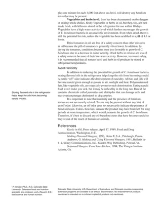 plus one minute for each 1,000 feet above sea level, will destroy any botulism
                                                toxin that may be present.
                                                          Vegetables and herbs in oil. Less has been documented on the dangers
                                                of storing whole chilies, fleshy vegetables or herbs in oil, but they, too, are best
                                                made fresh, with leftovers stored in the refrigerator for use within 10 days.
                                                Vegetables have a high water activity level which further encourages the growth
                                                of C. botulinum bacteria in an anaerobic environment. Even when dried, there is
                                                still the potential for risk, unless the vegetable has been acidified to a pH of 4.6 or
                                                lower.
                                                          Dried tomatoes in oil are less of a safety concern than other mixtures
                                                in oil because the pH of tomatoes is generally 4.6 or lower. In addition, by
                                                drying the tomatoes, conditions become even less favorable to growth of C.
                                                botulinum due to a decrease in water activity. Dried herbs in oil also are less of
                                                a safety concern because of their low water activity. However, to ensure safety,
                                                it is recommended that all tomato in oil and herb in oil products be stored at
                                                refrigerator temperatures.
                                                Avoid Rancidity
                                                          In addition to reducing the potential for growth of C. botulinum bacteria,
                                                storing flavored oils in the refrigerator helps keep the oils from becoming rancid.
                                                A putrid “off” odor indicates the development of rancidity. All fats and oils will
                                                become rancid given enough exposure to air, sunlight and heat. Polyunsaturated
                                                fats, like vegetable oils, are especially prone to such deterioration. Eating rancid
                                                food won’t make you sick, but it may be unhealthy in the long run. Rancid fat
Storing flavored oils in the refrigerator       contains chemicals called peroxides and aldehydes that can damage cells and
helps keep the oils from becoming               may even encourage cholesterol to clog arteries.
rancid or toxic.                                          It is important to note that rancidity and the presence of botulism
                                                toxins are not necessarily related. Toxins may be present without any hint of
                                                an off-odor. Likewise, an off-odor does not necessarily indicate the presence of
                                                botulism toxin. It does, however, indicate the product may have been left for long
                                                periods at room temperature, which would promote the growth of C. botulinum.
                                                Therefore, it’s best to discard any oil-based mixtures that have become rancid so
                                                they’re out of the reach of humans or animals.

                                                References
                                                        Garlic in Oil, Press release, April 17, 1989, Food and Drug
                                                Administration, Washington, D.C.
                                                        Making Flavored Vinegars, 1990, Heinz U.S.A., Pittsburgh, Penna.
                                                        Andrews, G. Making and Using Flavored Vinegars, 1991, Bulletin A-
                                                112, Storey Communications, Inc., Garden Way Publishing, Pownal, Vt.
                                                        Seasoned Vinegars From Your Kitchen, 1994, The Vinegar Institute,
                                                Atlanta, Ga.




1
 P. Kendall, Ph.D., R.D., Colorado State
University Extension foods and nutrition        Colorado State University, U.S. Department of Agriculture, and Colorado counties cooperating.
specialist and professor, and J.Rausch, B.S.;   Extension programs are available to all without discrimination. No endorsement of products
food science and human nutrition.               mentioned is intended nor is criticism implied of products not mentioned.
 