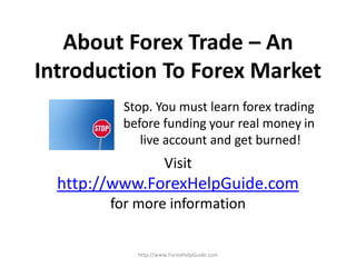 About Forex Trade – An
Introduction To Forex Market
         Stop. You must learn forex trading
         before funding your real money in
            live account and get burned!
                     Visit
  http://www.ForexHelpGuide.com
        for more information


            http://www.ForexHelpGuide.com
 