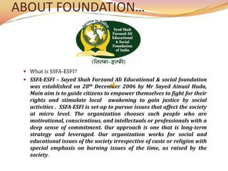 ABOUT FOUNDATION… What is SSFA-ESFI? SSFA-ESFI – Sayed Shah Farzand Ali Educational & social foundation was established on 28th December 2006 by MrSayedAinual Huda, Main aim is to guide citizens to empower themselves to fight for their rights and stimulate local  awakening to gain justice by social  activities .  SSFA-ESFI is set-up to pursue issues that affect the society at micro level. The organization chooses such people who are motivational, conscientious, and intellectuals or professionals with a deep sense of commitment. Our approach is one that is long-term strategy and leveraged. Our organization works for social and educational issues of the society irrespective of caste or religion with special emphasis on burning issues of the time, as raised by the society. 