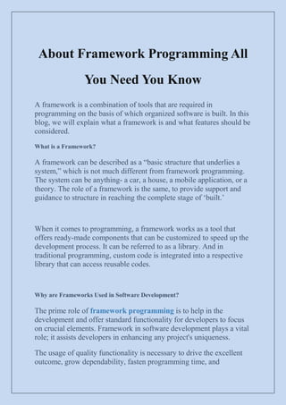 About Framework Programming All
You Need You Know
A framework is a combination of tools that are required in
programming on the basis of which organized software is built. In this
blog, we will explain what a framework is and what features should be
considered.
What is a Framework?
A framework can be described as a “basic structure that underlies a
system,” which is not much different from framework programming.
The system can be anything- a car, a house, a mobile application, or a
theory. The role of a framework is the same, to provide support and
guidance to structure in reaching the complete stage of „built.‟
When it comes to programming, a framework works as a tool that
offers ready-made components that can be customized to speed up the
development process. It can be referred to as a library. And in
traditional programming, custom code is integrated into a respective
library that can access reusable codes.
Why are Frameworks Used in Software Development?
The prime role of framework programming is to help in the
development and offer standard functionality for developers to focus
on crucial elements. Framework in software development plays a vital
role; it assists developers in enhancing any project's uniqueness.
The usage of quality functionality is necessary to drive the excellent
outcome, grow dependability, fasten programming time, and
 