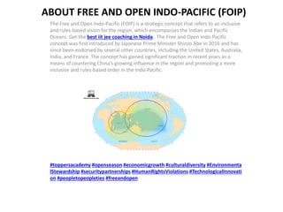 ABOUT FREE AND OPEN INDO-PACIFIC (FOIP)
The Free and Open Indo-Pacific (FOIP) is a strategic concept that refers to an inclusive
and rules-based vision for the region, which encompasses the Indian and Pacific
Oceans. Get the best iit jee coaching in Noida. The Free and Open Indo-Pacific
concept was first introduced by Japanese Prime Minister Shinzo Abe in 2016 and has
since been endorsed by several other countries, including the United States, Australia,
India, and France. The concept has gained significant traction in recent years as a
means of countering China’s growing influence in the region and promoting a more
inclusive and rules-based order in the Indo-Pacific.
#toppersacademy #openseason #economicgrowth #culturaldiversity #Environmenta
lStewardship #securitypartnerships #HumanRightsViolations #TechnologicalInnovati
on #peopletopeopleties #freeandopen
 