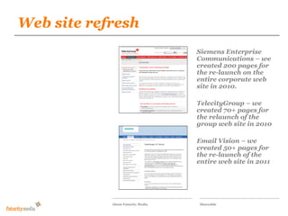 Web site refresh
             Futurity Media

                                   Siemens Enterprise
            Our proposal for the responsive
                                   Communications – we
            wilson-street.com social magazine
                                   created 200 pages for
                                   the re-launch on the
                                   entire corporate web
                                   site in 2010.

                                   TelecityGroup – we
                                   created 70+ pages for
                                   the relaunch of the
                                   group web site in 2010

                                   Email Vision – we
                                   created 50+ pages for
                                   the re-launch of the
                                   entire web site in 2011




            About Futurity Media    Shareable
 