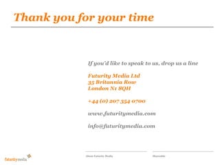 Thank you for your time
            Futurity Media

            Our proposal for the responsive
            wilson-street.com social magazine

             If you’d like to speak to us, drop us a line

             Futurity Media Ltd
             35 Britannia Row
             London N1 8QH

             +44 (0) 207 354 0700

             www.futuritymedia.com

             info@futuritymedia.com




            About Futurity Media      Shareable
 