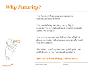 Why Futurity?
           Futurity Media

            Our proposal for the companies
            We help technology responsive
            communicate better
            wilson-street.com social magazine

            We do this by setting very high
            standards of output and working with
            talented people

            We work across social media, digital
            design, editorial, marcomms and event
            organisation.

            But what underpins everything is our
            belief that great content matters

            And we’ve been doing it since 2002

           About Futurity Media   Shareable
 