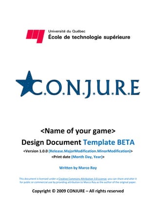 <Name of your game>
 Design Document Template BETA
   <Version 1.0.0 (Release.MajorModification.MinorModification)>
                    <Print date (Month Day, Year)>

                                   Written by Marco Roy

This document is licensed under a Creative Commons Attribution 3.0 License; you can share and alter it
for public or commercial use by providing attribution to Marco Roy as the author of the original paper.


           Copyright © 2009 CONJURE – All rights reserved
 