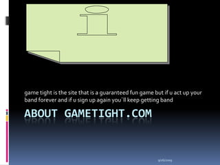 About Gametight.com game tight is the site that is a guaranteed fun game but if u act up your band forever and if u sign up again you`ll keep getting band 9/25/2009 