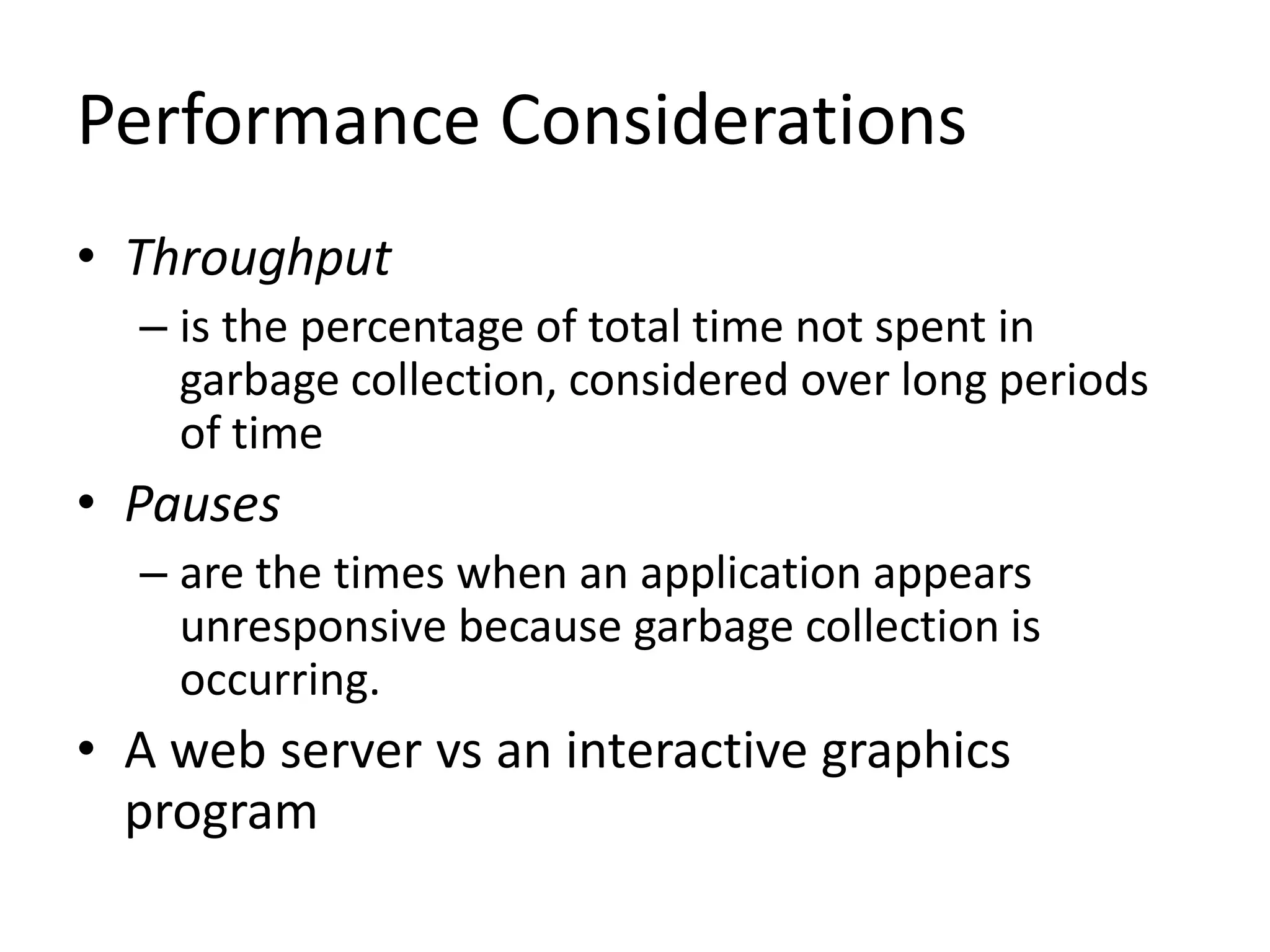 Performance Considerations
• Throughput
– is the percentage of total time not spent in
garbage collection, considered over long periods
of time
• Pauses
– are the times when an application appears
unresponsive because garbage collection is
occurring.
• A web server vs an interactive graphics
program
 