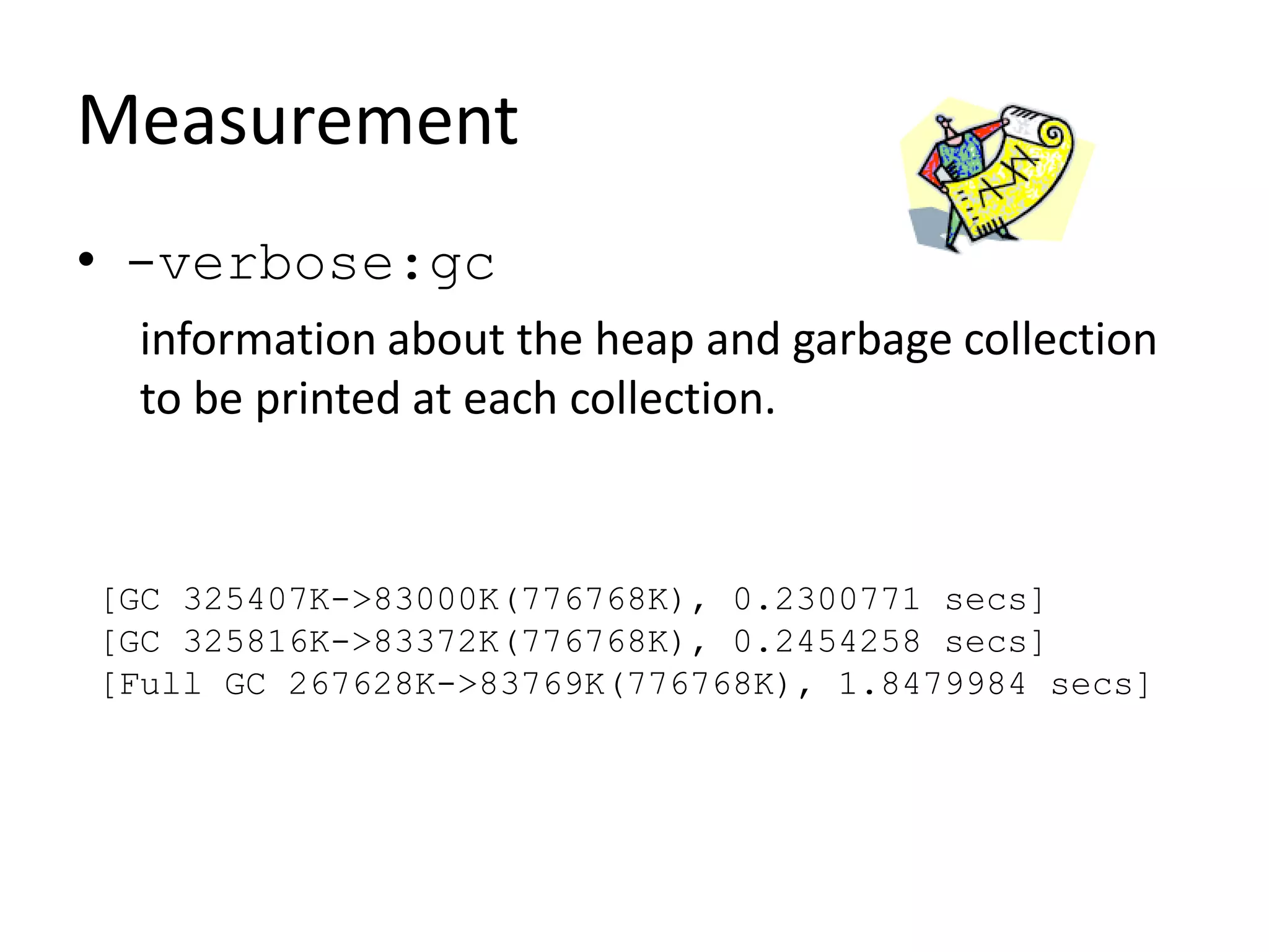 Measurement
• -verbose:gc
information about the heap and garbage collection
to be printed at each collection.
[GC 325407K->83000K(776768K), 0.2300771 secs]
[GC 325816K->83372K(776768K), 0.2454258 secs]
[Full GC 267628K->83769K(776768K), 1.8479984 secs]
 