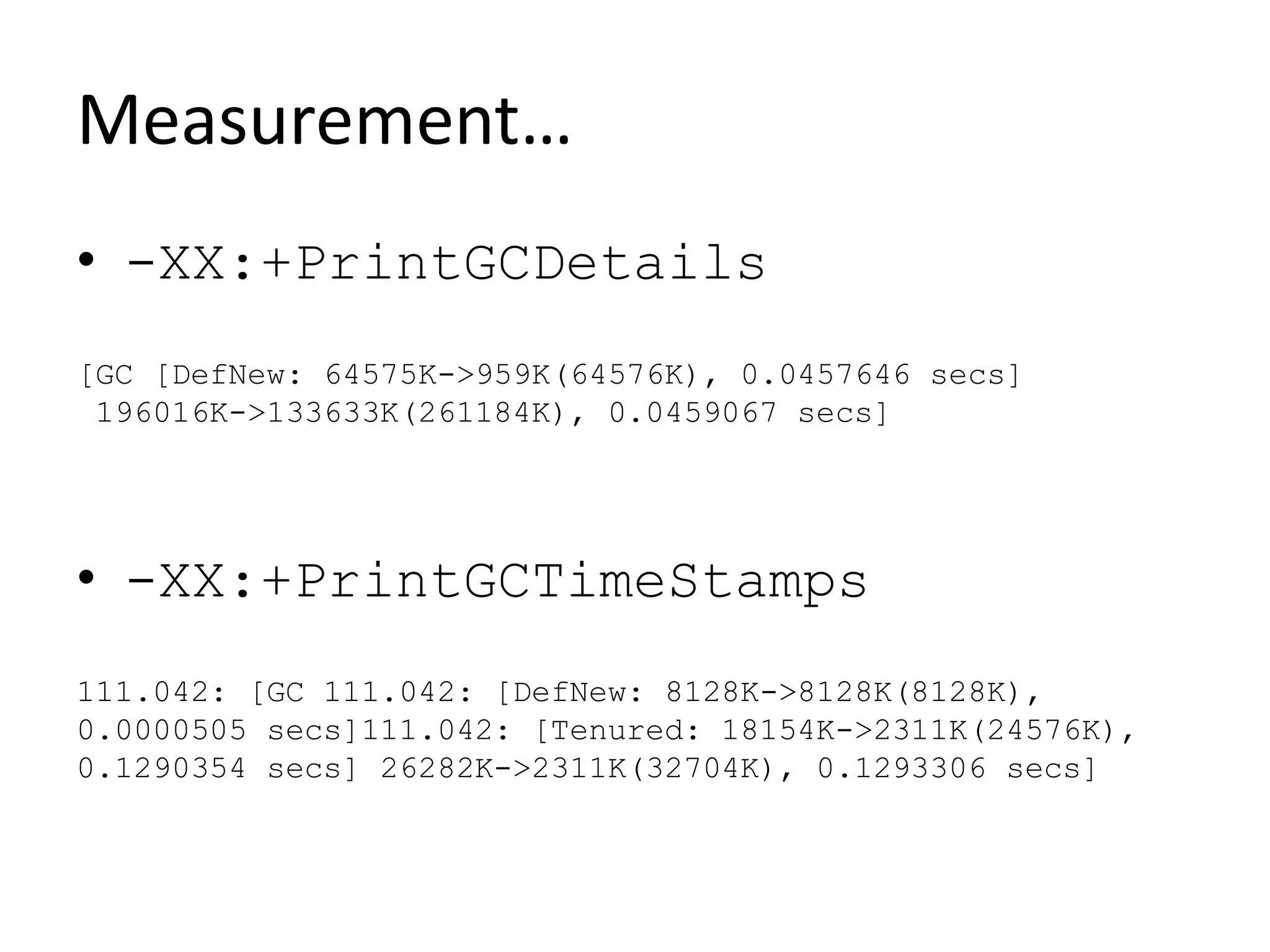Measurement…
• -XX:+PrintGCDetails
[GC [DefNew: 64575K->959K(64576K), 0.0457646 secs]
196016K->133633K(261184K), 0.0459067 secs]
• -XX:+PrintGCTimeStamps
111.042: [GC 111.042: [DefNew: 8128K->8128K(8128K),
0.0000505 secs]111.042: [Tenured: 18154K->2311K(24576K),
0.1290354 secs] 26282K->2311K(32704K), 0.1293306 secs]
 