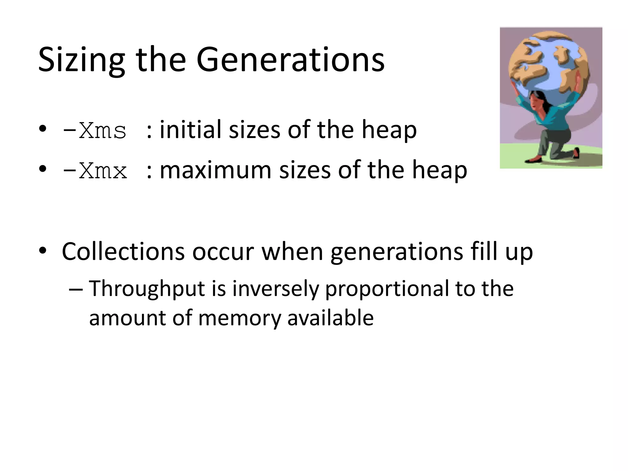 Sizing the Generations
• -Xms : initial sizes of the heap
• -Xmx : maximum sizes of the heap
• Collections occur when generations fill up
– Throughput is inversely proportional to the
amount of memory available
 