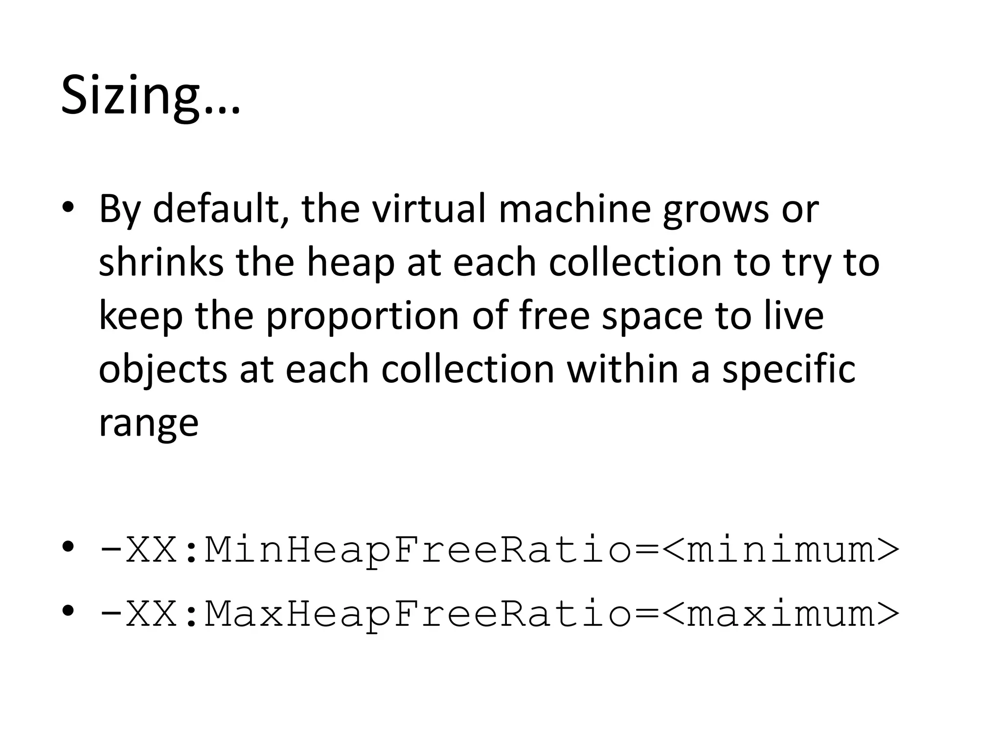 Sizing…
• By default, the virtual machine grows or
shrinks the heap at each collection to try to
keep the proportion of free space to live
objects at each collection within a specific
range
• -XX:MinHeapFreeRatio=<minimum>
• -XX:MaxHeapFreeRatio=<maximum>
 