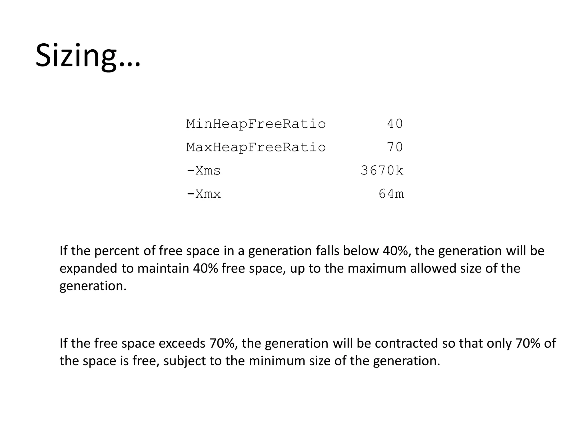 Sizing…
MinHeapFreeRatio 40
MaxHeapFreeRatio 70
-Xms 3670k
-Xmx 64m
If the percent of free space in a generation falls below 40%, the generation will be
expanded to maintain 40% free space, up to the maximum allowed size of the
generation.
If the free space exceeds 70%, the generation will be contracted so that only 70% of
the space is free, subject to the minimum size of the generation.
 