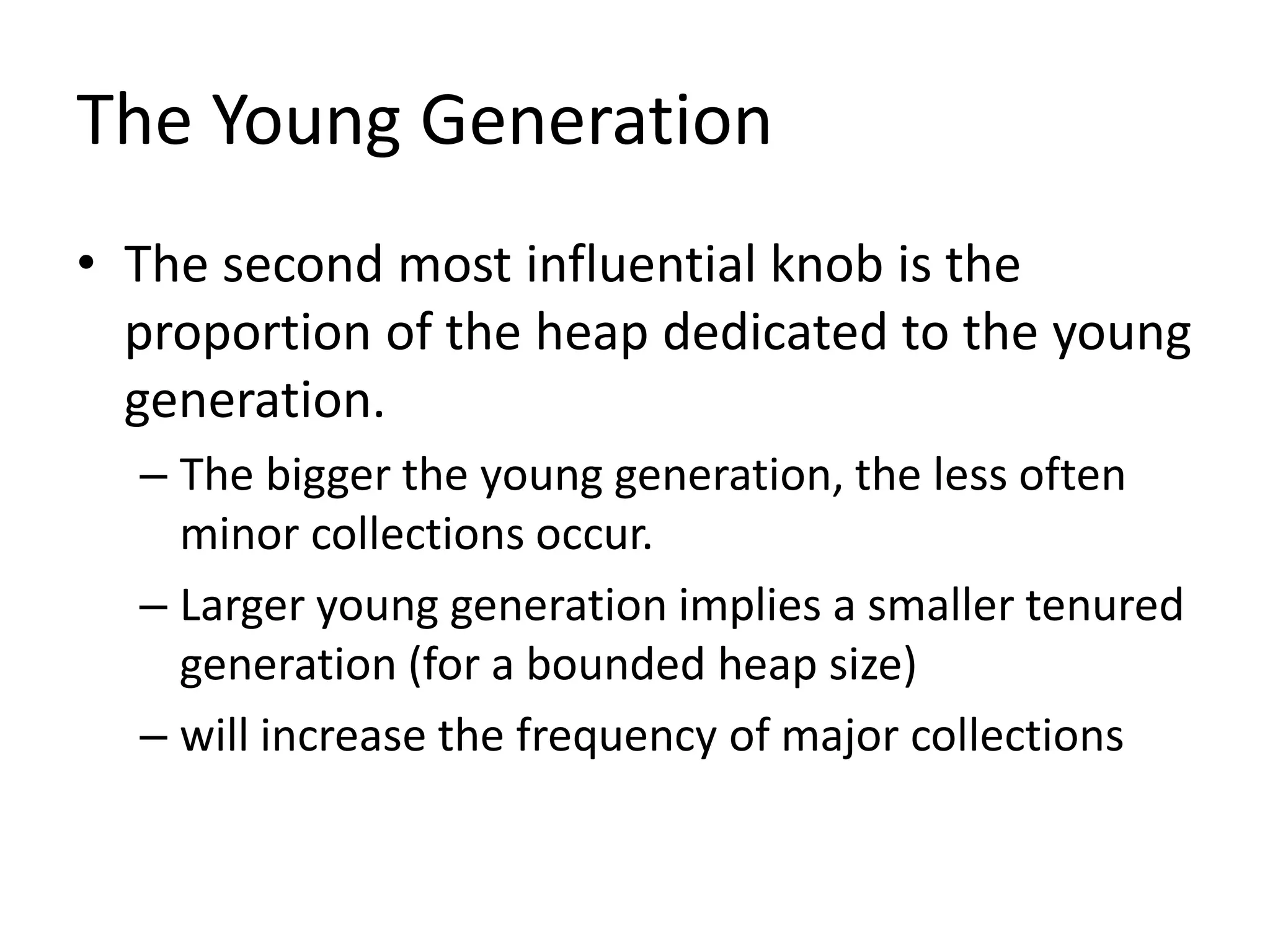 The Young Generation
• The second most influential knob is the
proportion of the heap dedicated to the young
generation.
– The bigger the young generation, the less often
minor collections occur.
– Larger young generation implies a smaller tenured
generation (for a bounded heap size)
– will increase the frequency of major collections
 