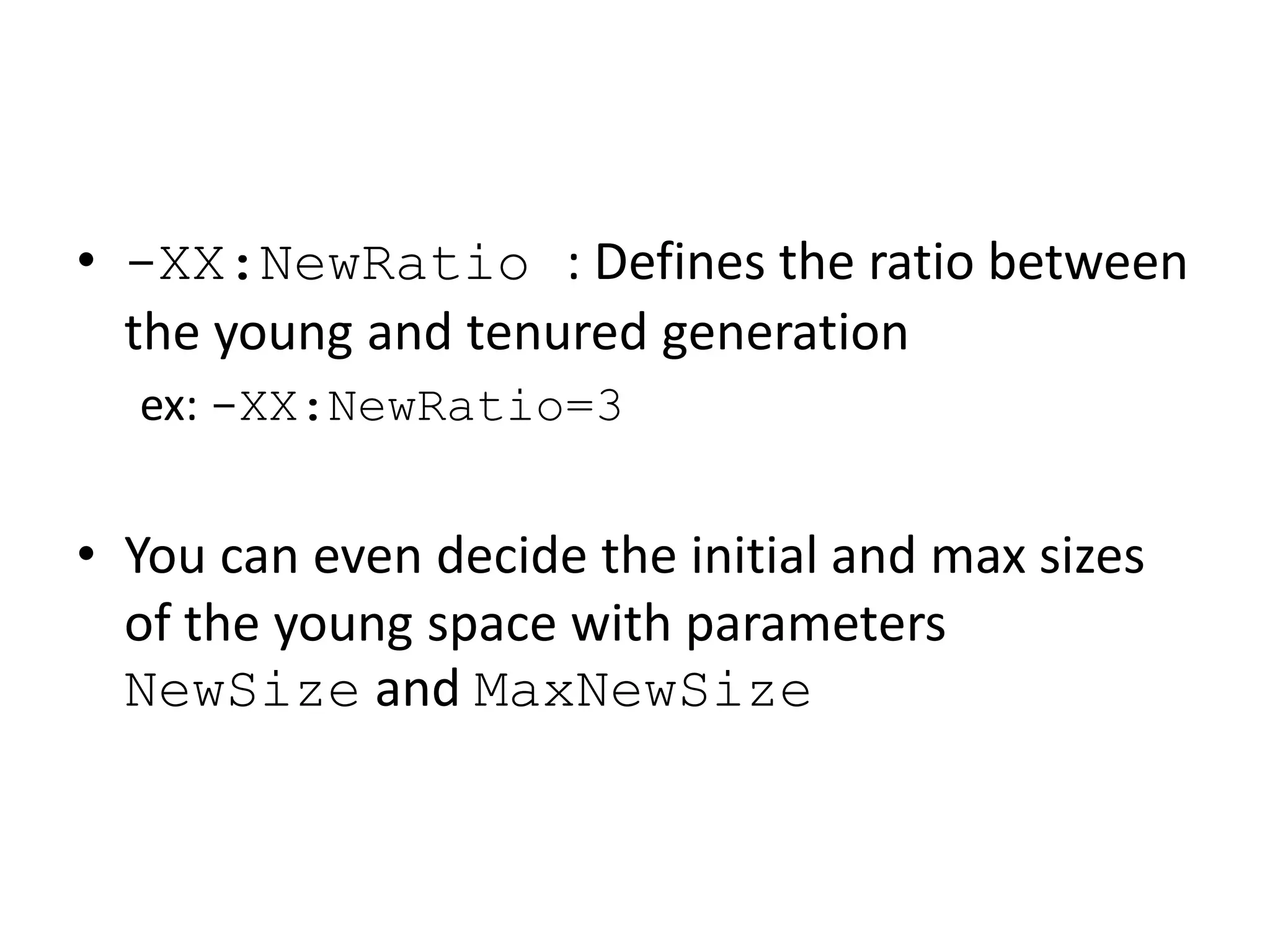 • -XX:NewRatio : Defines the ratio between
the young and tenured generation
ex: -XX:NewRatio=3
• You can even decide the initial and max sizes
of the young space with parameters
NewSize and MaxNewSize
 