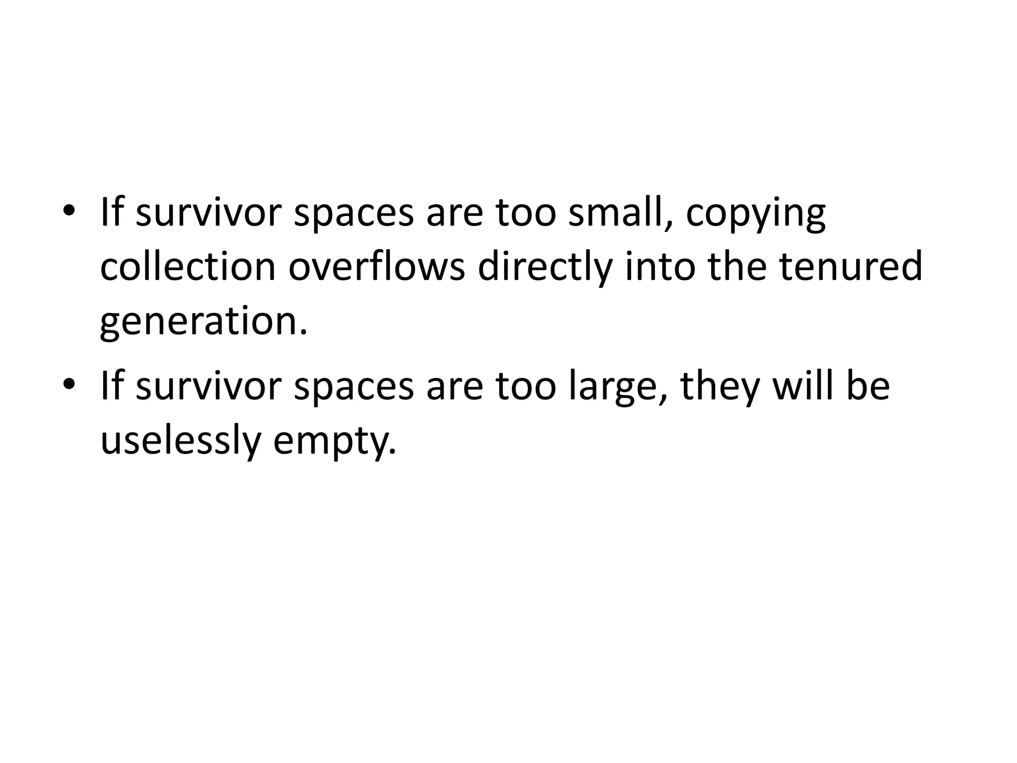 • If survivor spaces are too small, copying
collection overflows directly into the tenured
generation.
• If survivor spaces are too large, they will be
uselessly empty.
 