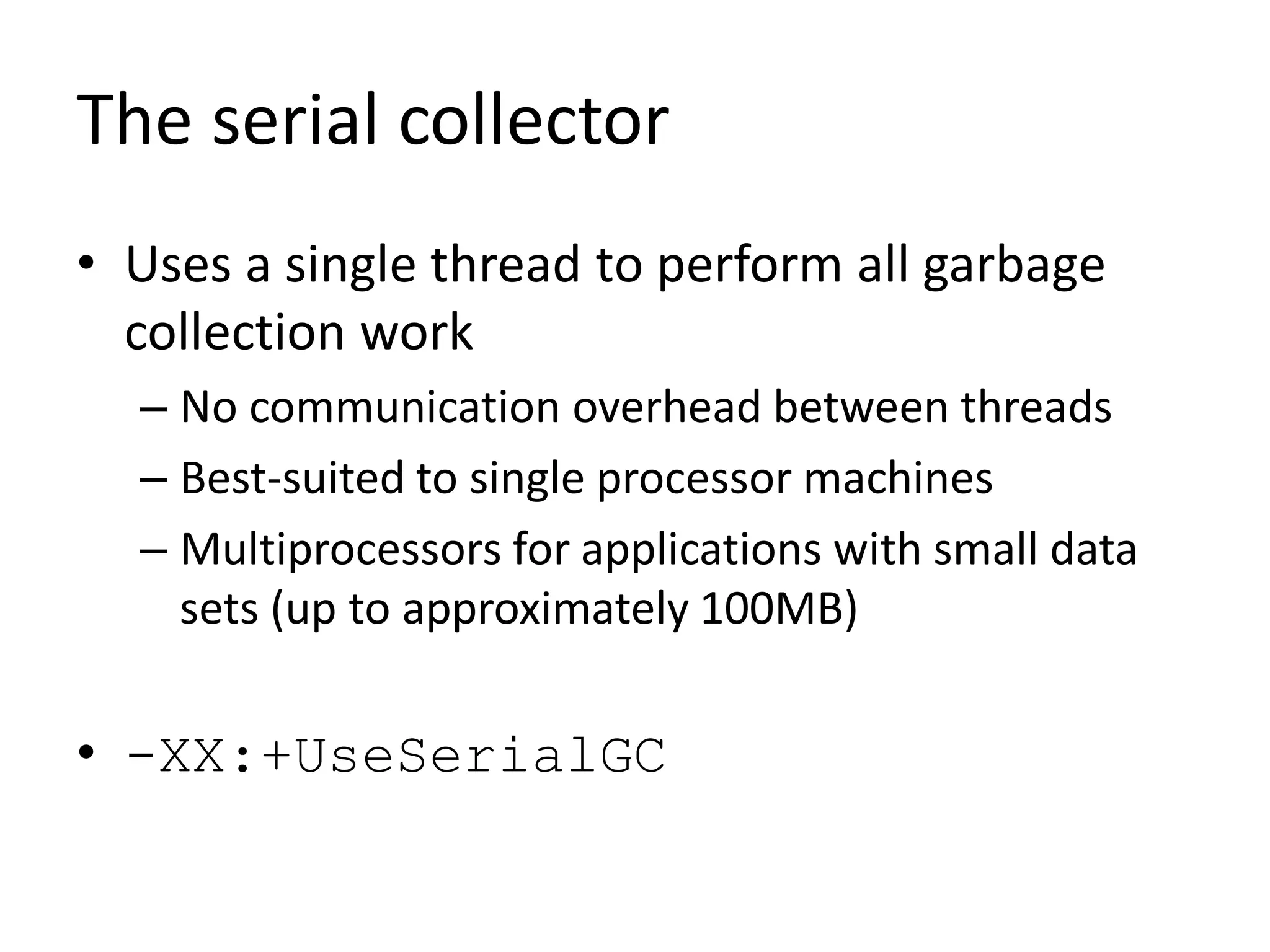 The serial collector
• Uses a single thread to perform all garbage
collection work
– No communication overhead between threads
– Best-suited to single processor machines
– Multiprocessors for applications with small data
sets (up to approximately 100MB)
• -XX:+UseSerialGC
 