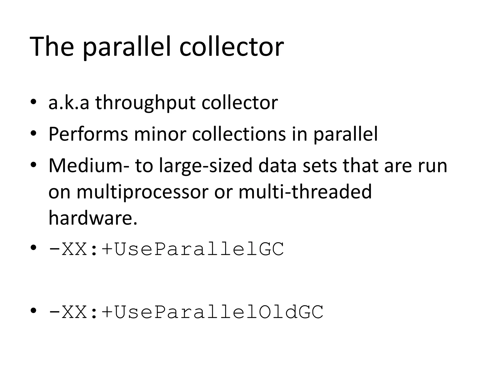 The parallel collector
• a.k.a throughput collector
• Performs minor collections in parallel
• Medium- to large-sized data sets that are run
on multiprocessor or multi-threaded
hardware.
• -XX:+UseParallelGC
• -XX:+UseParallelOldGC
 