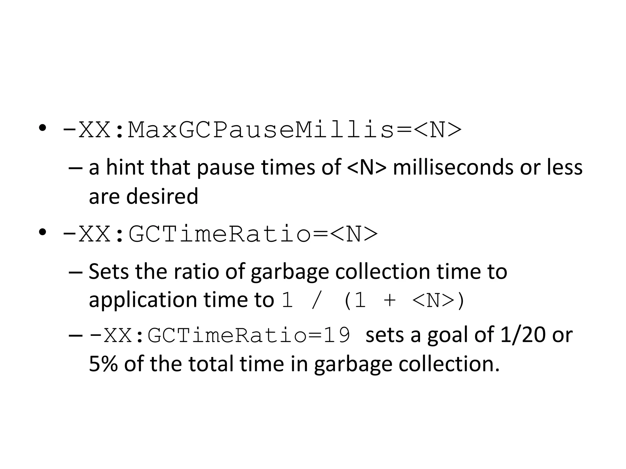 • -XX:MaxGCPauseMillis=<N>
– a hint that pause times of <N> milliseconds or less
are desired
• -XX:GCTimeRatio=<N>
– Sets the ratio of garbage collection time to
application time to 1 / (1 + <N>)
– -XX:GCTimeRatio=19 sets a goal of 1/20 or
5% of the total time in garbage collection.
 