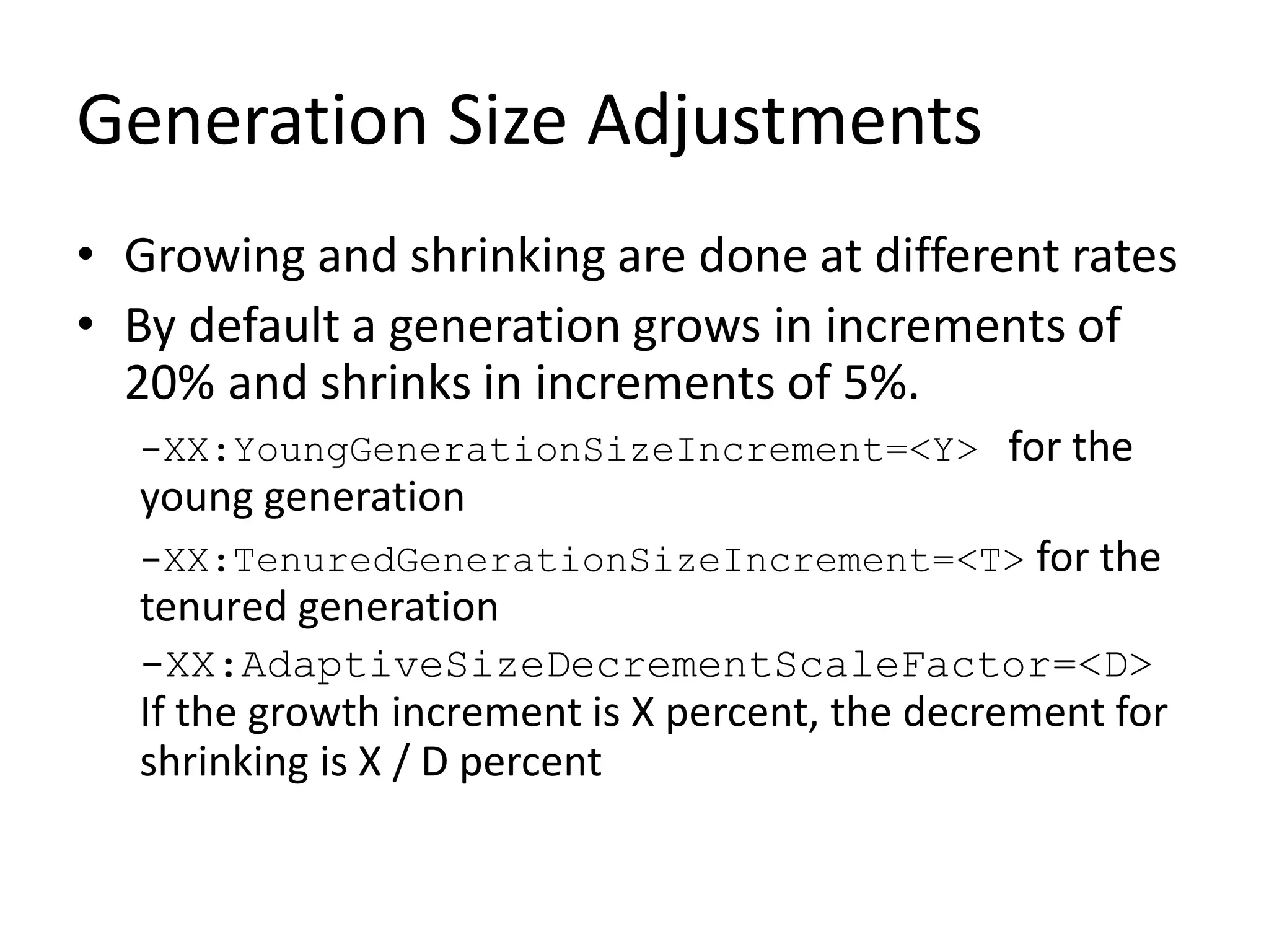 Generation Size Adjustments
• Growing and shrinking are done at different rates
• By default a generation grows in increments of
20% and shrinks in increments of 5%.
-XX:YoungGenerationSizeIncrement=<Y> for the
young generation
-XX:TenuredGenerationSizeIncrement=<T> for the
tenured generation
-XX:AdaptiveSizeDecrementScaleFactor=<D>
If the growth increment is X percent, the decrement for
shrinking is X / D percent
 
