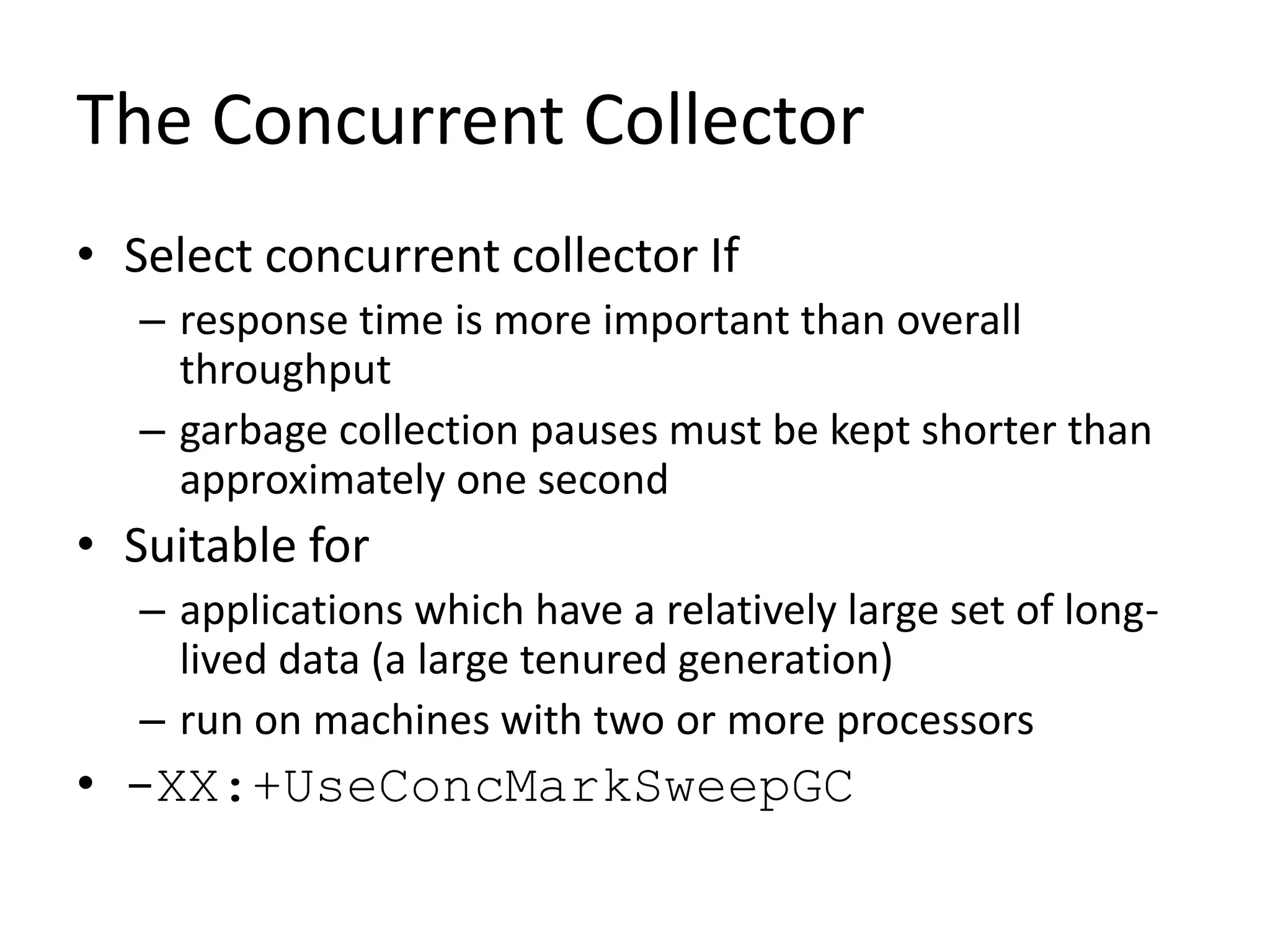 The Concurrent Collector
• Select concurrent collector If
– response time is more important than overall
throughput
– garbage collection pauses must be kept shorter than
approximately one second
• Suitable for
– applications which have a relatively large set of long-
lived data (a large tenured generation)
– run on machines with two or more processors
• -XX:+UseConcMarkSweepGC
 