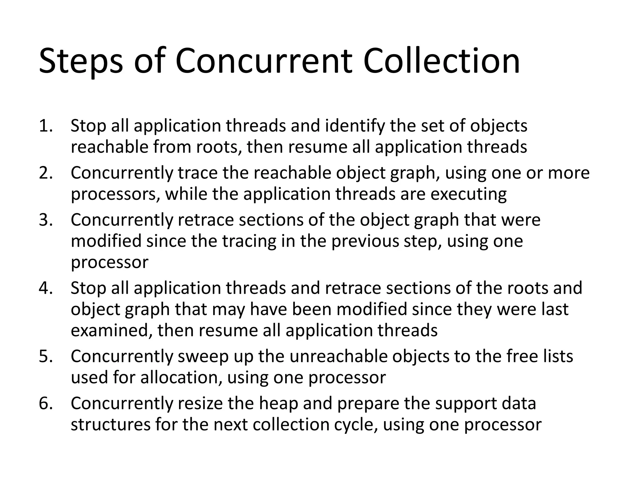 Steps of Concurrent Collection
1. Stop all application threads and identify the set of objects
reachable from roots, then resume all application threads
2. Concurrently trace the reachable object graph, using one or more
processors, while the application threads are executing
3. Concurrently retrace sections of the object graph that were
modified since the tracing in the previous step, using one
processor
4. Stop all application threads and retrace sections of the roots and
object graph that may have been modified since they were last
examined, then resume all application threads
5. Concurrently sweep up the unreachable objects to the free lists
used for allocation, using one processor
6. Concurrently resize the heap and prepare the support data
structures for the next collection cycle, using one processor
 