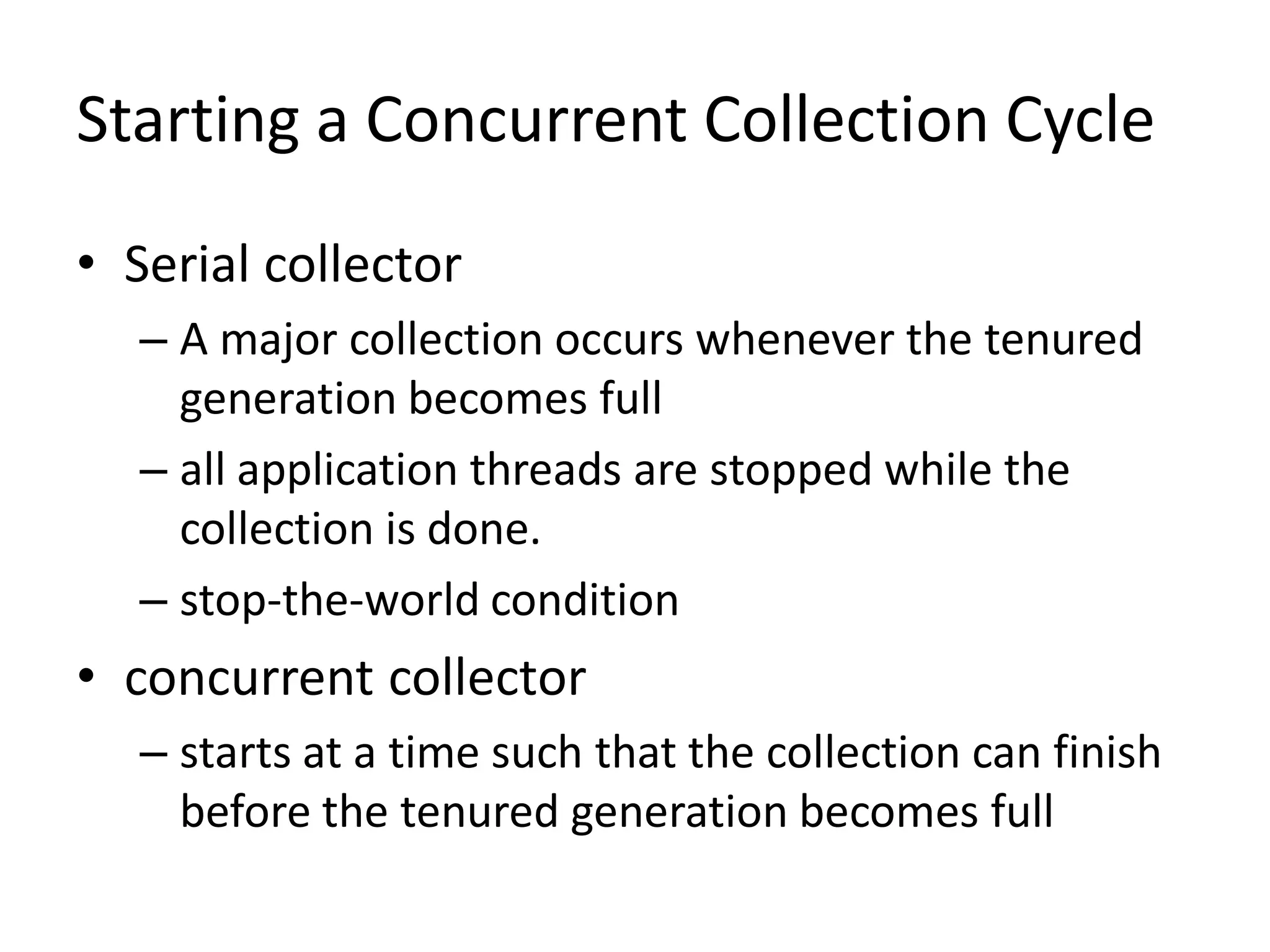 Starting a Concurrent Collection Cycle
• Serial collector
– A major collection occurs whenever the tenured
generation becomes full
– all application threads are stopped while the
collection is done.
– stop-the-world condition
• concurrent collector
– starts at a time such that the collection can finish
before the tenured generation becomes full
 