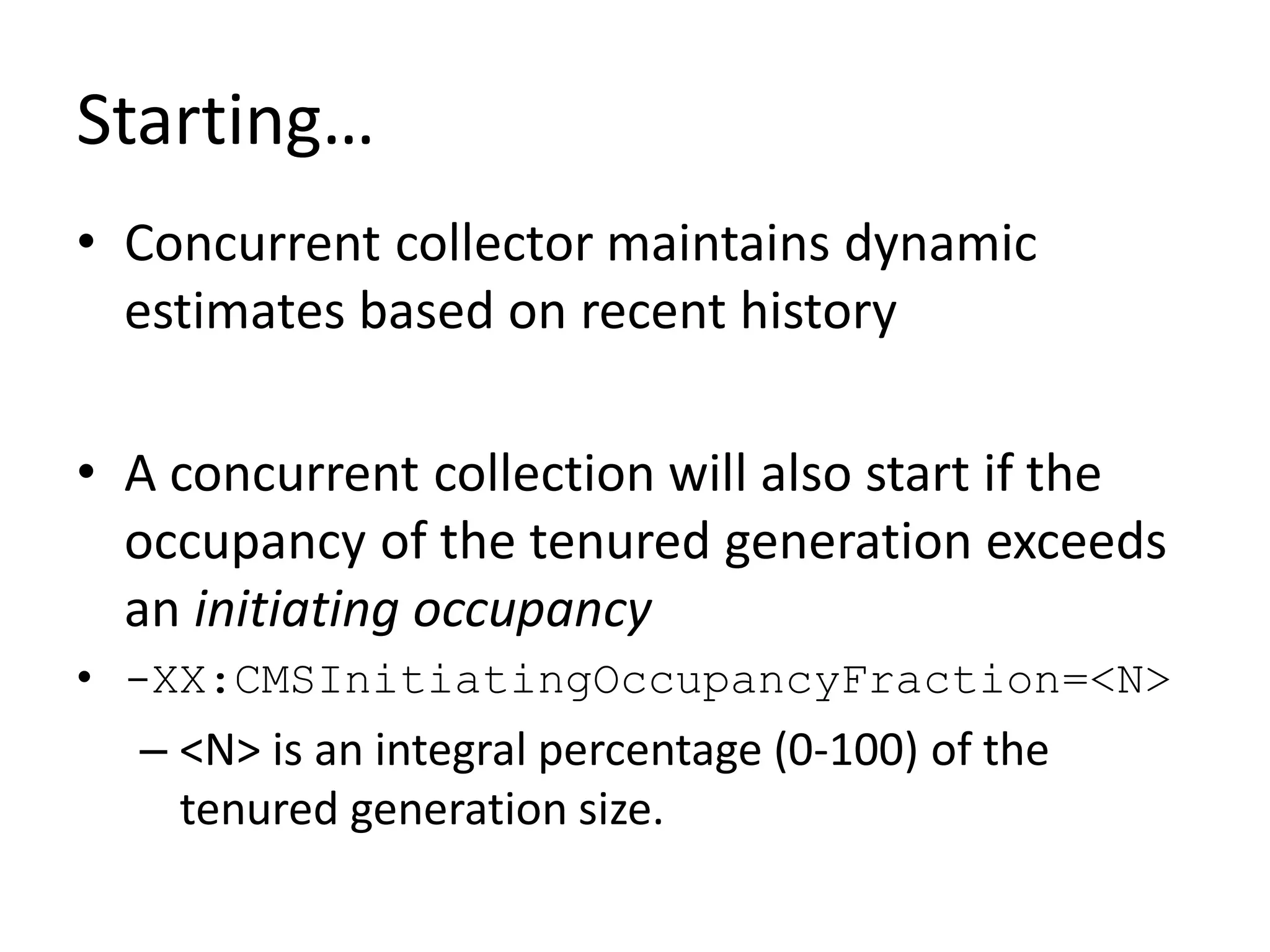 Starting…
• Concurrent collector maintains dynamic
estimates based on recent history
• A concurrent collection will also start if the
occupancy of the tenured generation exceeds
an initiating occupancy
• -XX:CMSInitiatingOccupancyFraction=<N>
– <N> is an integral percentage (0-100) of the
tenured generation size.
 