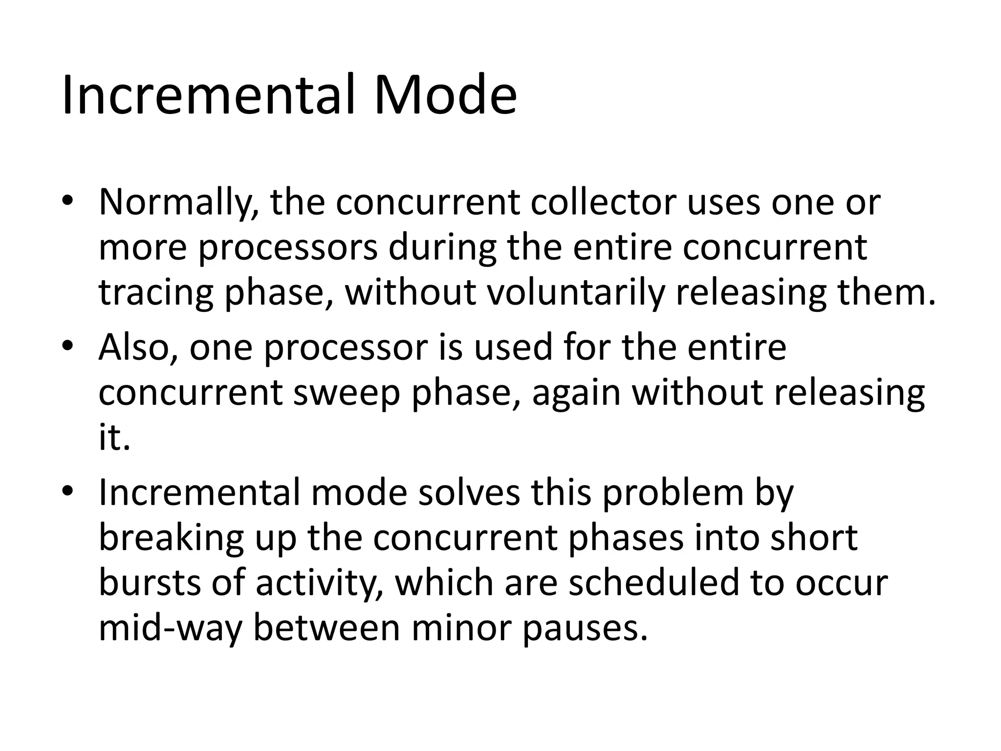 Incremental Mode
• Normally, the concurrent collector uses one or
more processors during the entire concurrent
tracing phase, without voluntarily releasing them.
• Also, one processor is used for the entire
concurrent sweep phase, again without releasing
it.
• Incremental mode solves this problem by
breaking up the concurrent phases into short
bursts of activity, which are scheduled to occur
mid-way between minor pauses.
 