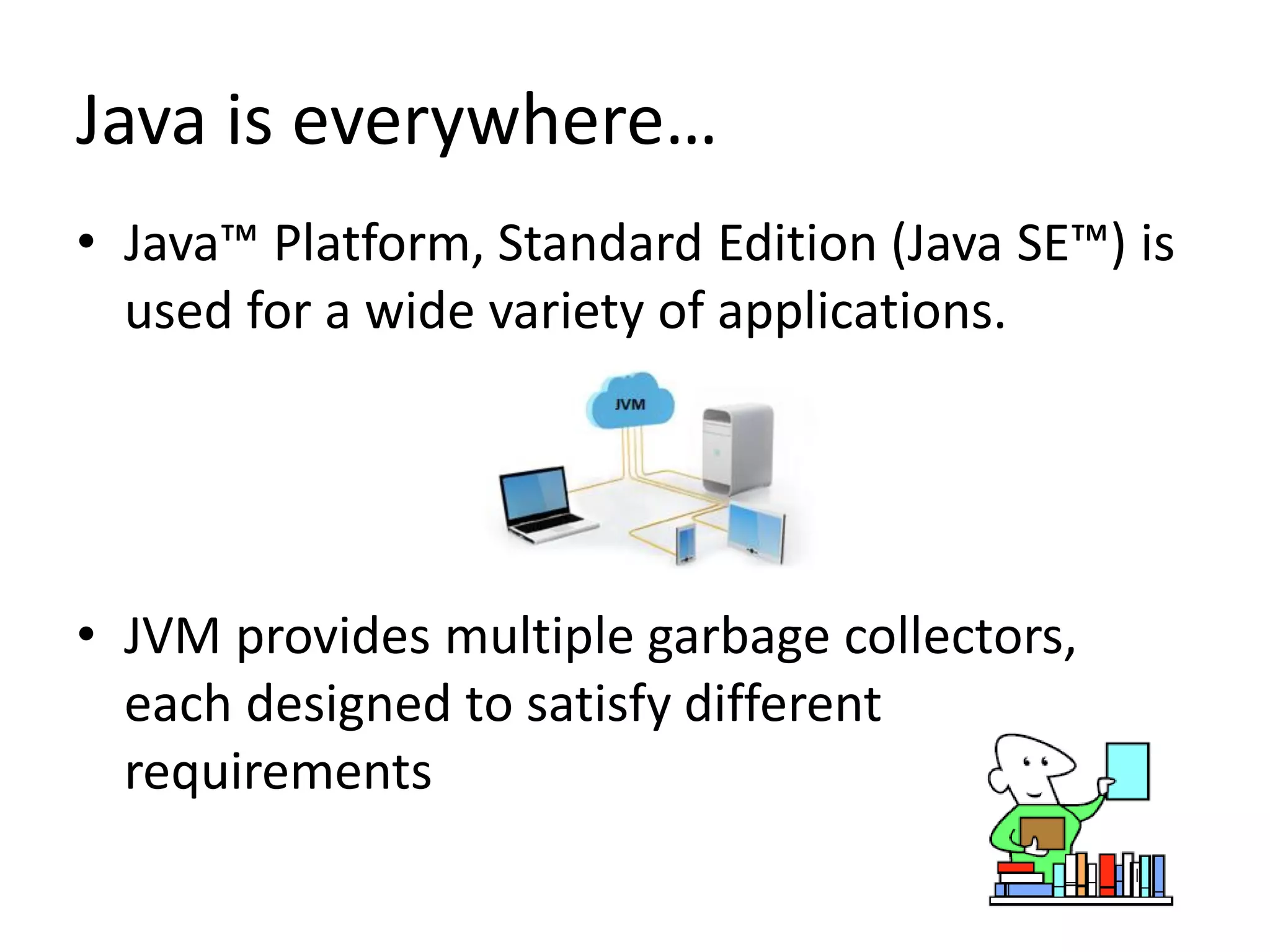 Java is everywhere…
• Java™ Platform, Standard Edition (Java SE™) is
used for a wide variety of applications.
• JVM provides multiple garbage collectors,
each designed to satisfy different
requirements
 
