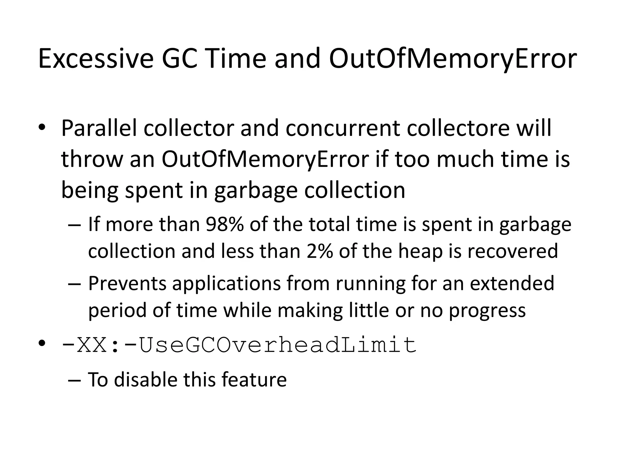 Excessive GC Time and OutOfMemoryError
• Parallel collector and concurrent collectore will
throw an OutOfMemoryError if too much time is
being spent in garbage collection
– If more than 98% of the total time is spent in garbage
collection and less than 2% of the heap is recovered
– Prevents applications from running for an extended
period of time while making little or no progress
• -XX:-UseGCOverheadLimit
– To disable this feature
 