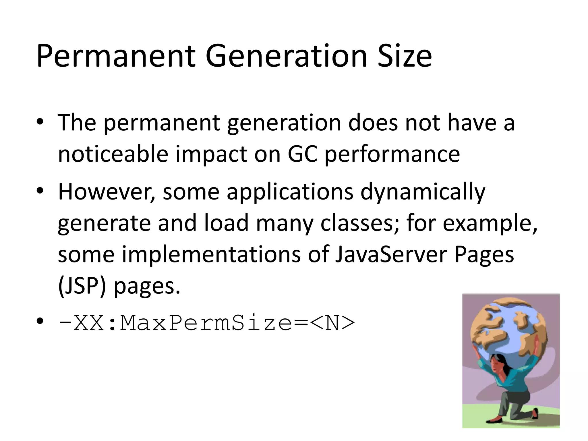Permanent Generation Size
• The permanent generation does not have a
noticeable impact on GC performance
• However, some applications dynamically
generate and load many classes; for example,
some implementations of JavaServer Pages
(JSP) pages.
• -XX:MaxPermSize=<N>
 