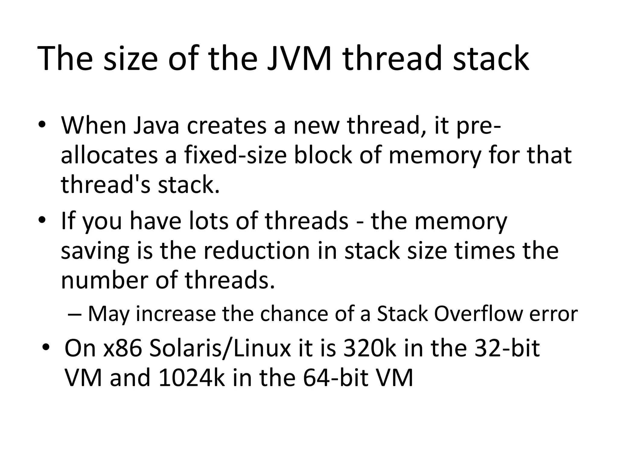 The size of the JVM thread stack
• When Java creates a new thread, it pre-
allocates a fixed-size block of memory for that
thread's stack.
• If you have lots of threads - the memory
saving is the reduction in stack size times the
number of threads.
– May increase the chance of a Stack Overflow error
• On x86 Solaris/Linux it is 320k in the 32-bit
VM and 1024k in the 64-bit VM
 