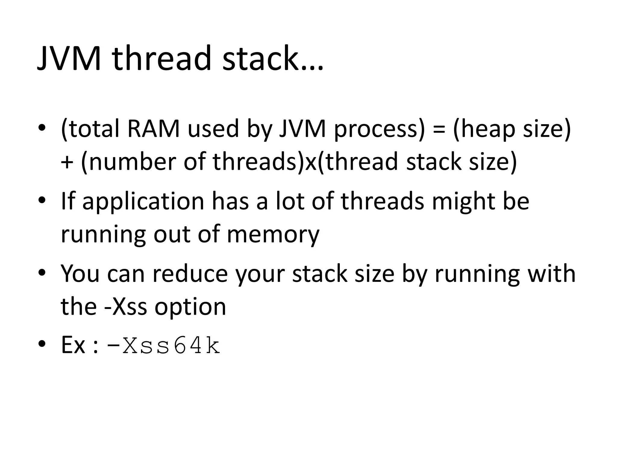 JVM thread stack…
• (total RAM used by JVM process) = (heap size)
+ (number of threads)x(thread stack size)
• If application has a lot of threads might be
running out of memory
• You can reduce your stack size by running with
the -Xss option
• Ex : -Xss64k
 