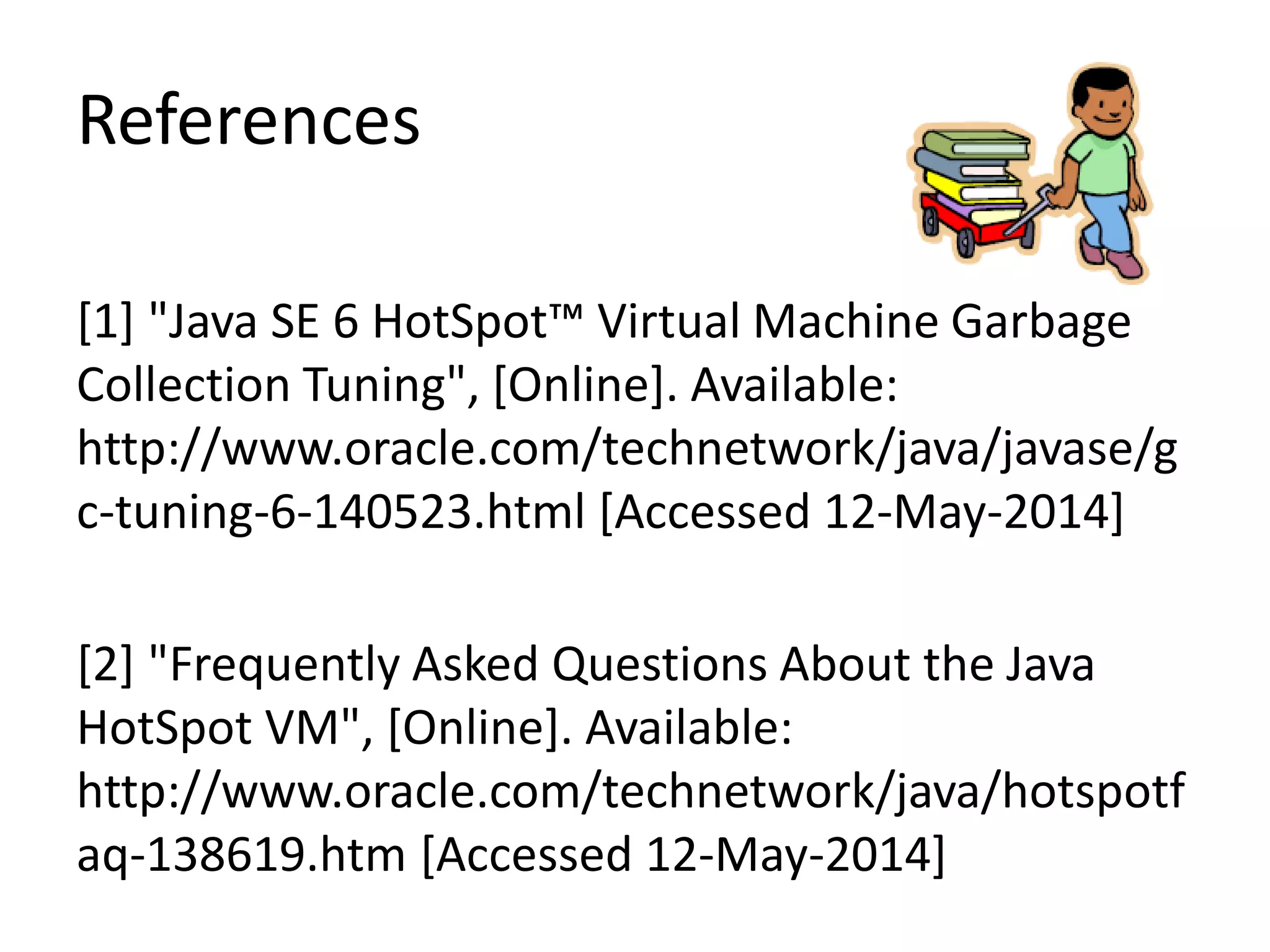 References
[1] "Java SE 6 HotSpot™ Virtual Machine Garbage
Collection Tuning", [Online]. Available:
http://www.oracle.com/technetwork/java/javase/g
c-tuning-6-140523.html [Accessed 12-May-2014]
[2] "Frequently Asked Questions About the Java
HotSpot VM", [Online]. Available:
http://www.oracle.com/technetwork/java/hotspotf
aq-138619.htm [Accessed 12-May-2014]
 