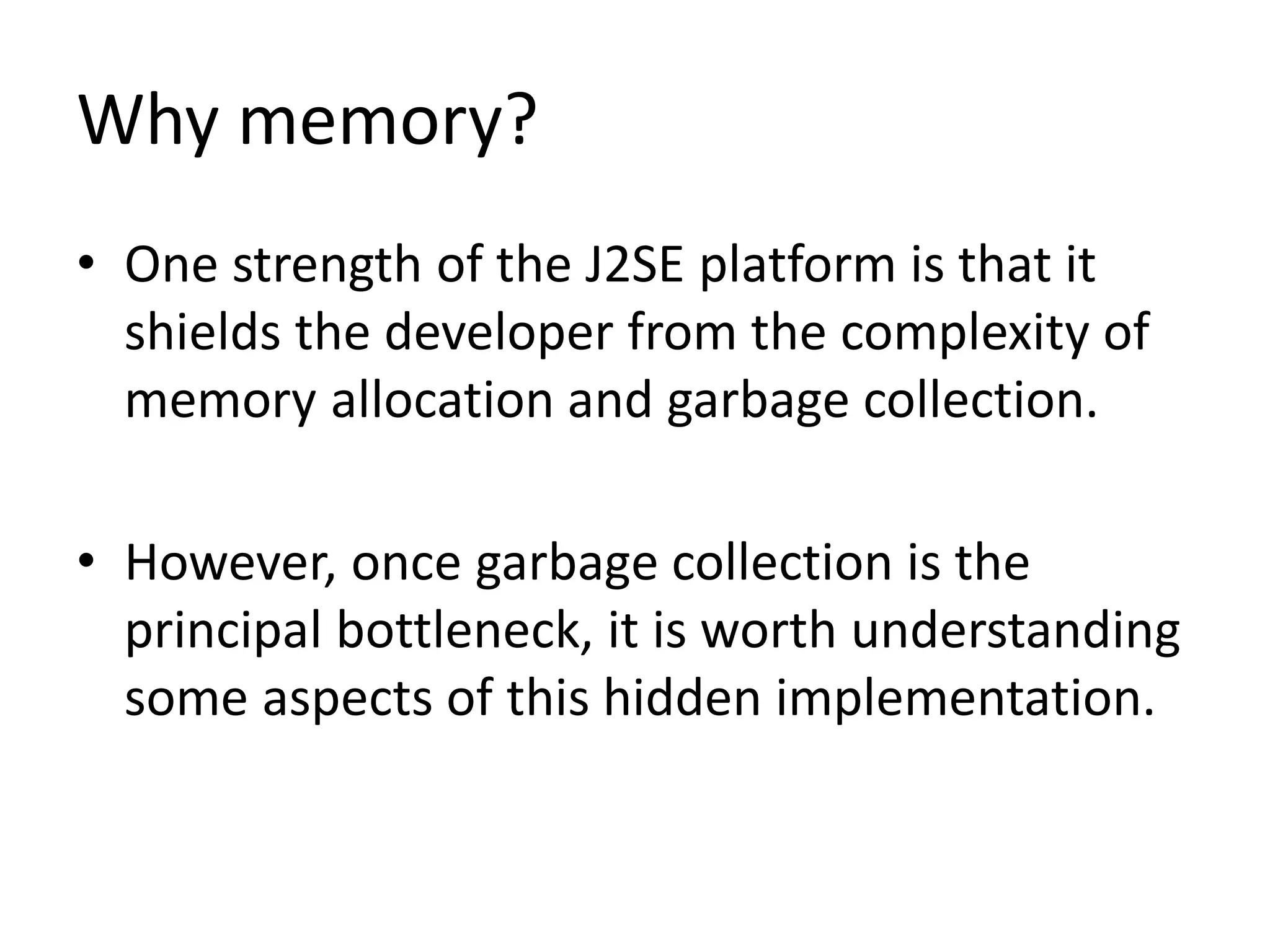 Why memory?
• One strength of the J2SE platform is that it
shields the developer from the complexity of
memory allocation and garbage collection.
• However, once garbage collection is the
principal bottleneck, it is worth understanding
some aspects of this hidden implementation.
 