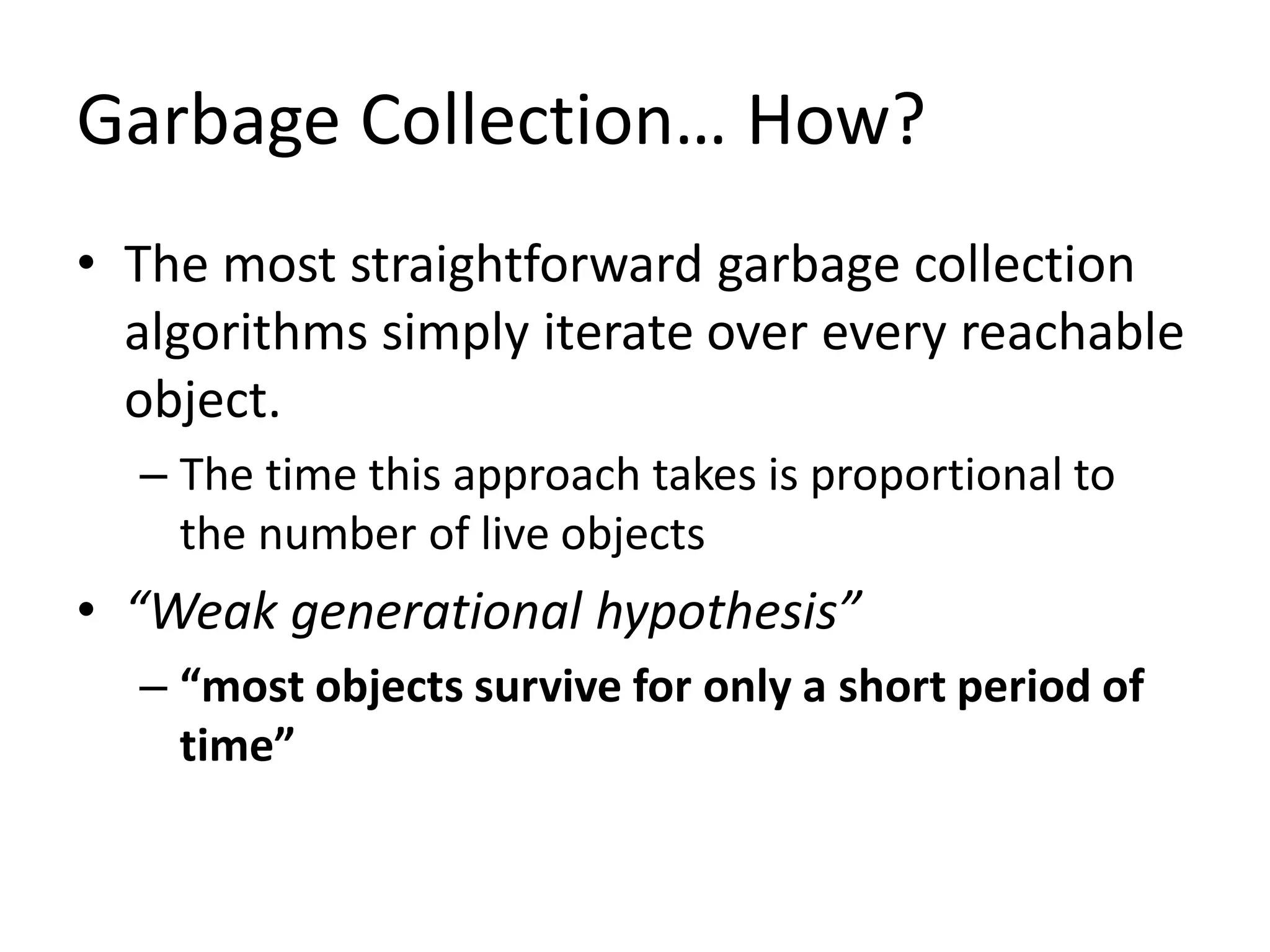 Garbage Collection… How?
• The most straightforward garbage collection
algorithms simply iterate over every reachable
object.
– The time this approach takes is proportional to
the number of live objects
• “Weak generational hypothesis”
– “most objects survive for only a short period of
time”
 