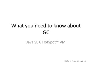What you need to know about
GC
Java SE 6 HotSpot™ VM
K e l u m S e n a n a y a k e
 
