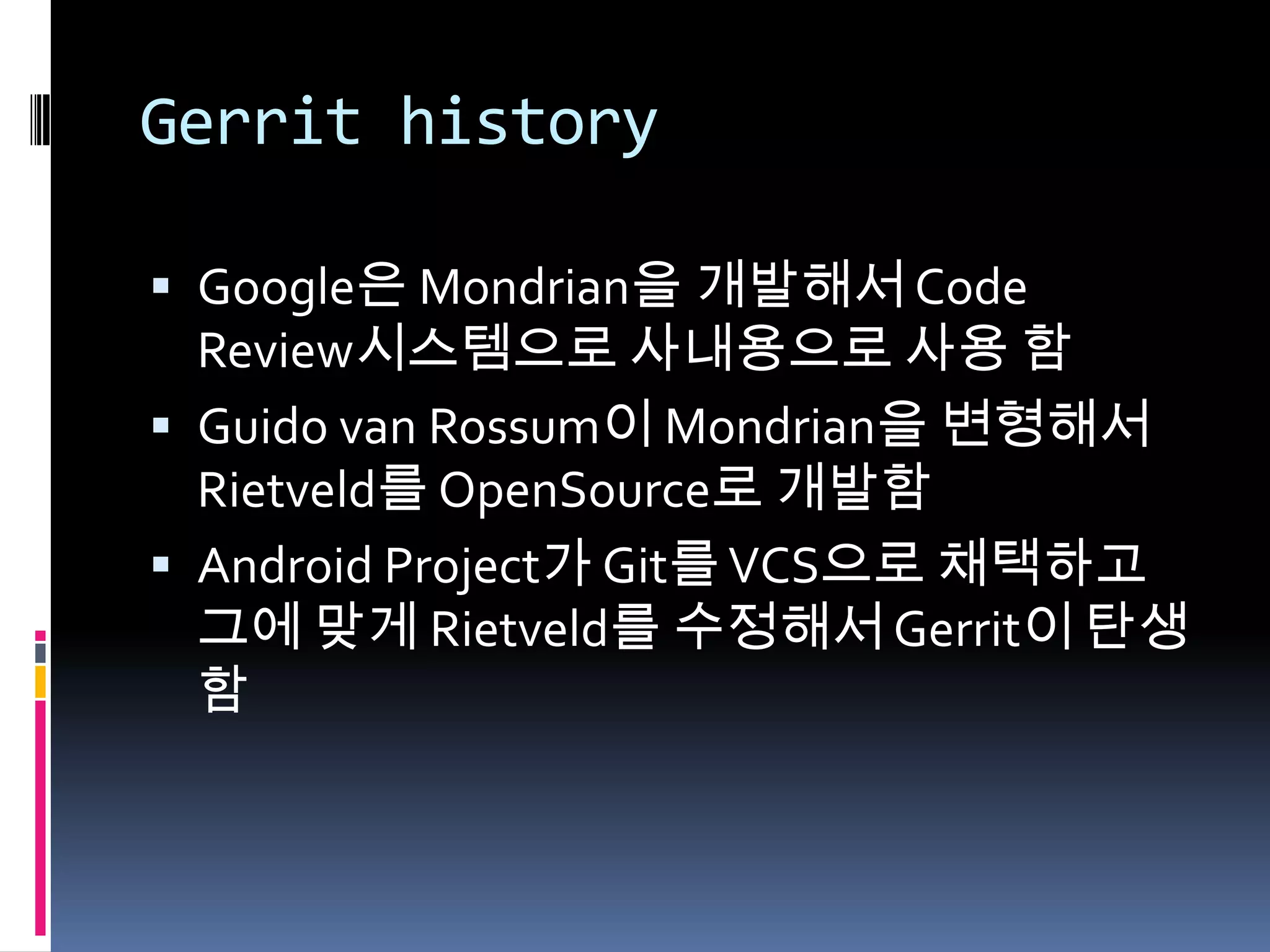 Gerrit historyGoogle은 Mondrian을 개발해서 Code Review시스템으로 사내용으로 사용 함Guido van Rossum이 Mondrian을 변형해서 Rietveld를 OpenSource로 개발함Android Project가 Git를 VCS으로 채택하고 그에 맞게 Rietveld를 수정해서 Gerrit이 탄생함