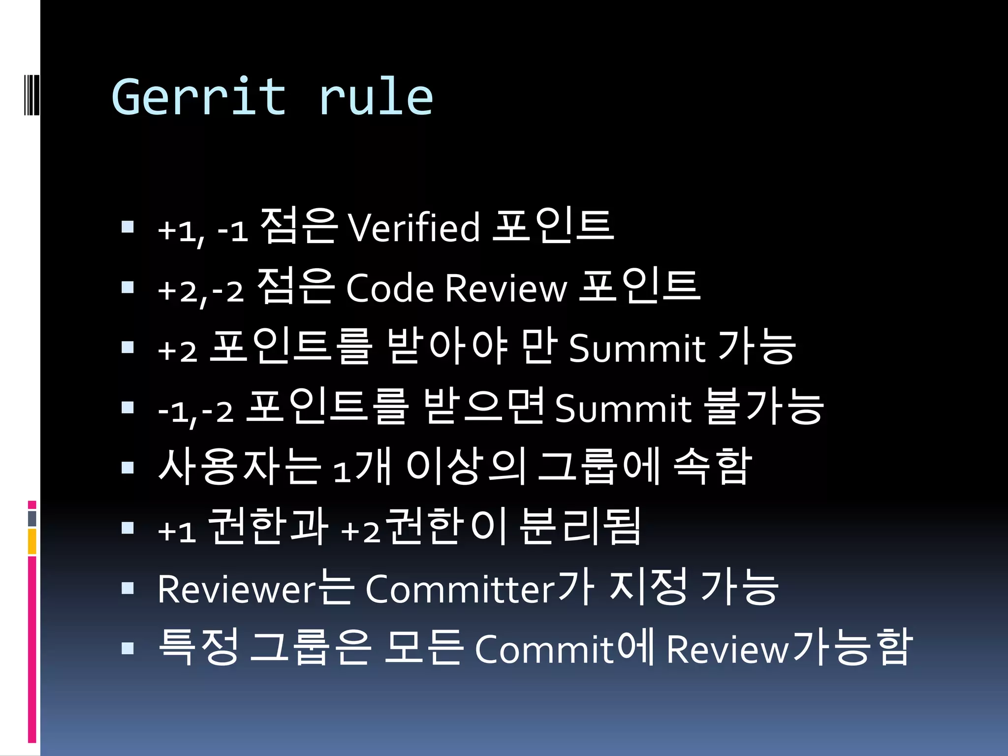 Gerrit rule+1, -1 점은 Verified 포인트+2,-2 점은 Code Review 포인트+2 포인트를 받아야 만 Summit 가능-1,-2 포인트를 받으면 Summit 불가능사용자는 1개 이상의 그룹에 속함+1 권한과 +2권한이 분리됨Reviewer는 Committer가 지정 가능특정 그룹은 모든 Commit에 Review가능함