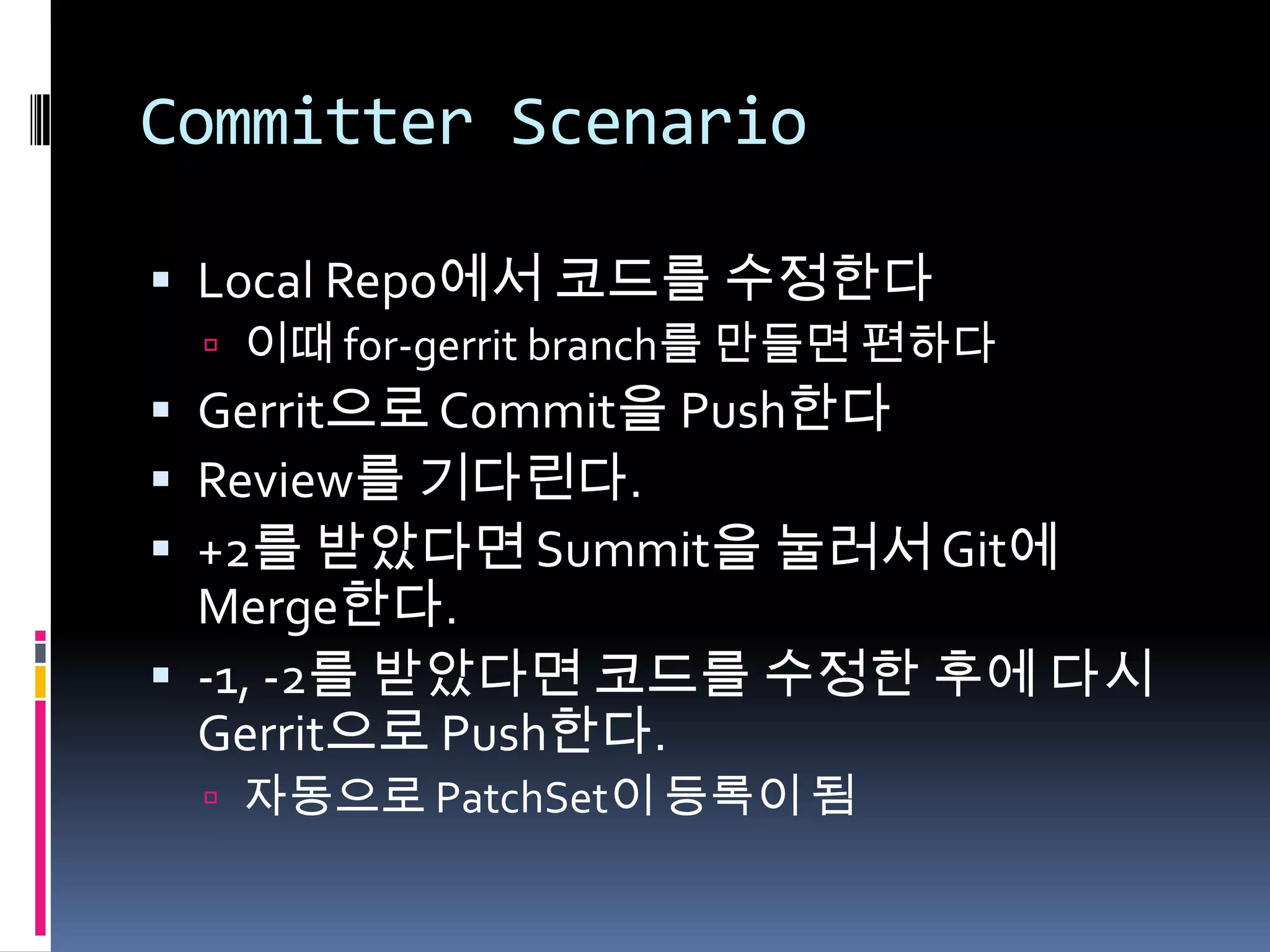 Committer ScenarioLocal Repo에서 코드를 수정한다이때 for-gerrit branch를 만들면 편하다Gerrit으로 Commit을 Push한다Review를 기다린다.+2를 받았다면 Summit을 눌러서 Git에 Merge한다.-1, -2를받았다면 코드를 수정한 후에 다시 Gerrit으로 Push한다.자동으로 PatchSet이 등록이 됨