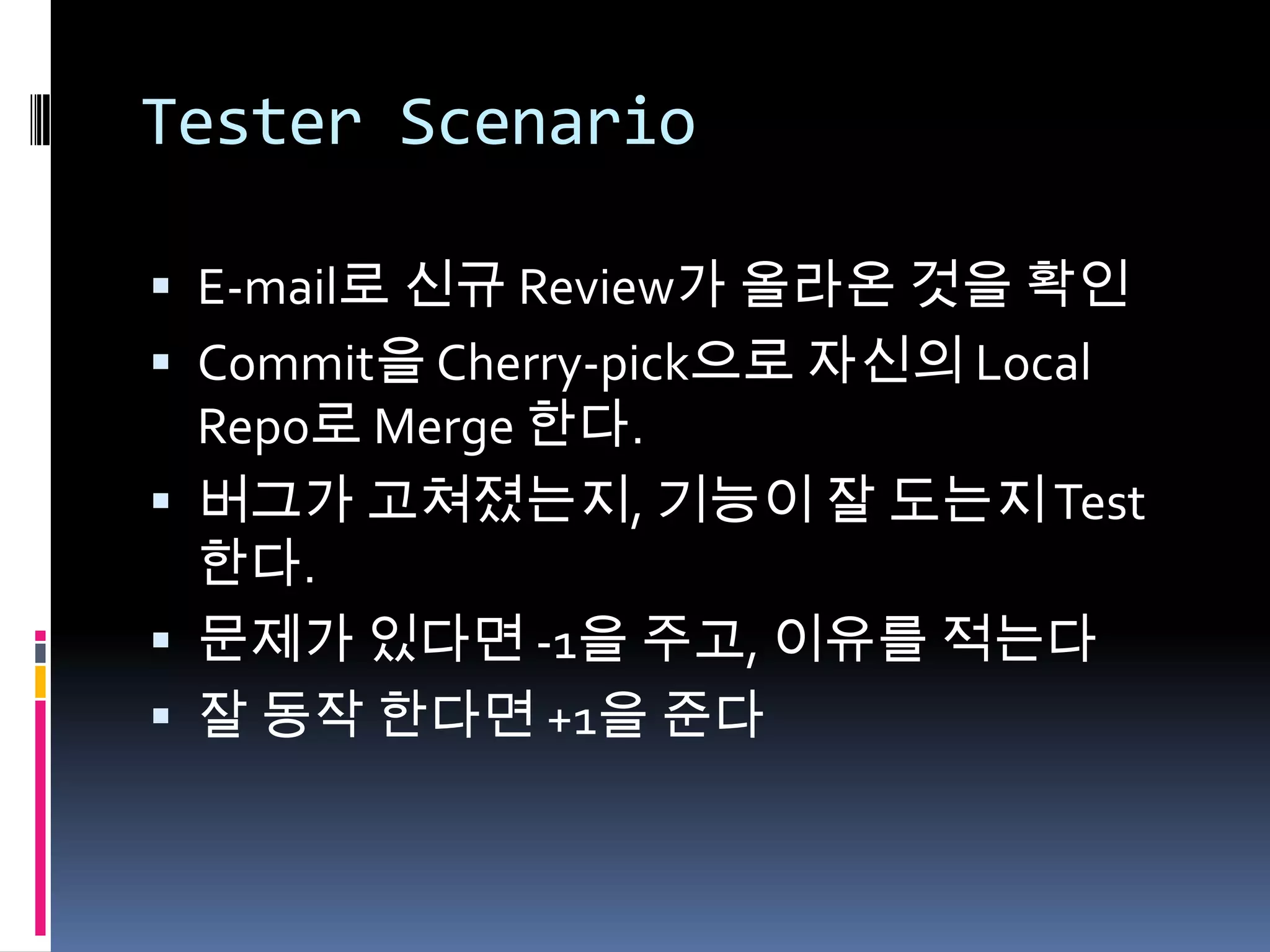 Tester ScenarioE-mail로 신규 Review가 올라온 것을 확인Commit을 Cherry-pick으로 자신의 Local Repo로 Merge 한다.버그가 고쳐졌는지, 기능이 잘 도는지 Test한다.문제가 있다면 -1을 주고, 이유를 적는다잘 동작 한다면 +1을 준다