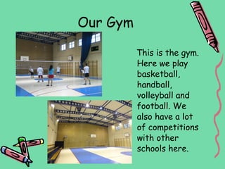 Our Gym

          This is the gym.
          Here we play
          basketball,
          handball,
          volleyball and
          football. We
          also have a lot
          of competitions
          with other
          schools here.
 