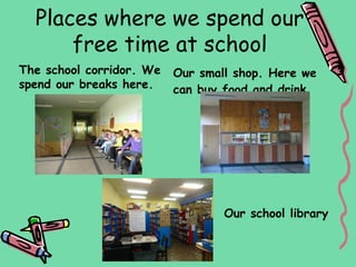 Places where we spend our
      free time at school
The school corridor. We   Our small shop. Here we
spend our breaks here.    can buy food and drink.




                                  Our school library
 