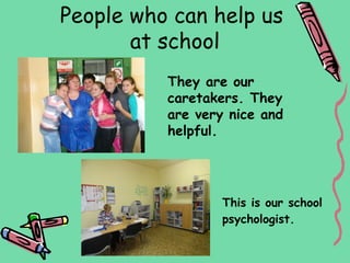 People who can help us
       at school
          They are our
          caretakers. They
          are very nice and
          helpful.




                  This is our school
                  psychologist.
 