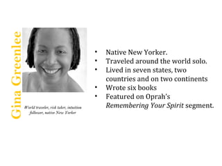 Gina Greenlee

                                                    ?   Native New Yorker.
                                                    ?   Traveled around the world solo.
                                                    ?   Lived in seven states, two
                                                        countries and on two continents
                                                    ?   Wrote six books
                                                    ?   Featured on Oprahs
            World traveler, risk taker, intuition       Remembering Your Spirit segment.
              follower, native New Yorker
 