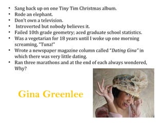 ? Sang back up on one Tiny Tim Christmas album.
? Rode an elephant.
? Dont own a television.
?  Introverted but nobody believes it.
? Failed 10th grade geometry; aced graduate school statistics.
? Was a vegetarian for 18 years until I woke up one morning
  screaming, Tuna!
? Wrote a newspaper magazine column called Dating Gina in
  which there was very little dating.
? Ran three marathons and at the end of each always wondered,
  Why?




    Gina Greenlee
 