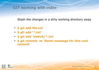 GIT working with index
Stash the changes in a dirty working directory away
●

$ git add file.txt

●

$ git add '*.txt'

●

$ git add 'webv6/*.inc'

●

$ git commit -m 'Some message for this cool
commit'

May 2013

pentalog.fr

8

 